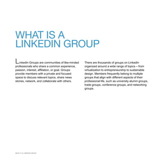 WHAT IS A
LINKEDIN GROUP
L inkedIn Groups are communities of like-minded   There are thousands of groups on LinkedIn
professionals who share a common experience,      organized around a wide range of topics – from
passion, interest, affiliation, or goal. Groups   virtualization to entrepreneurship to sustainable
provide members with a private and focused        design. Members frequently belong to multiple
space to discuss relevant topics, share news      groups that align with different aspects of their
stories, network, and collaborate with others.    professional life, such as university alumni groups,
                                                  trade groups, conference groups, and networking
                                                  groups.




WHAT IS A LINKEDIN GROUP
 