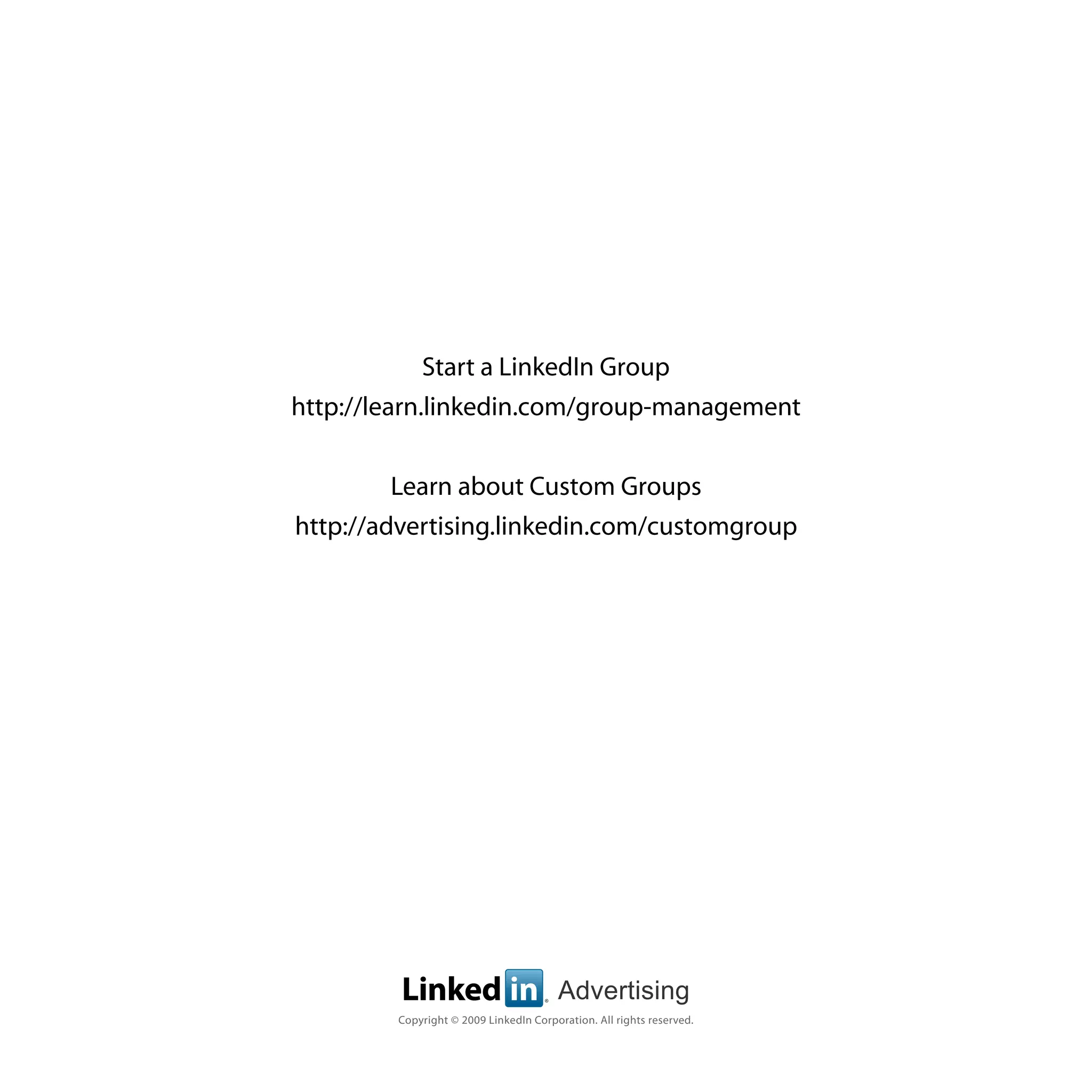 Start a LinkedIn Group
http://learn.linkedin.com/group-management


         Learn about Custom Groups
http://advertising.linkedin.com/customgroup




         Linked in                   ®
                                         Advertising
        Copyright © 2009 LinkedIn Corporation. All rights reserved.
 