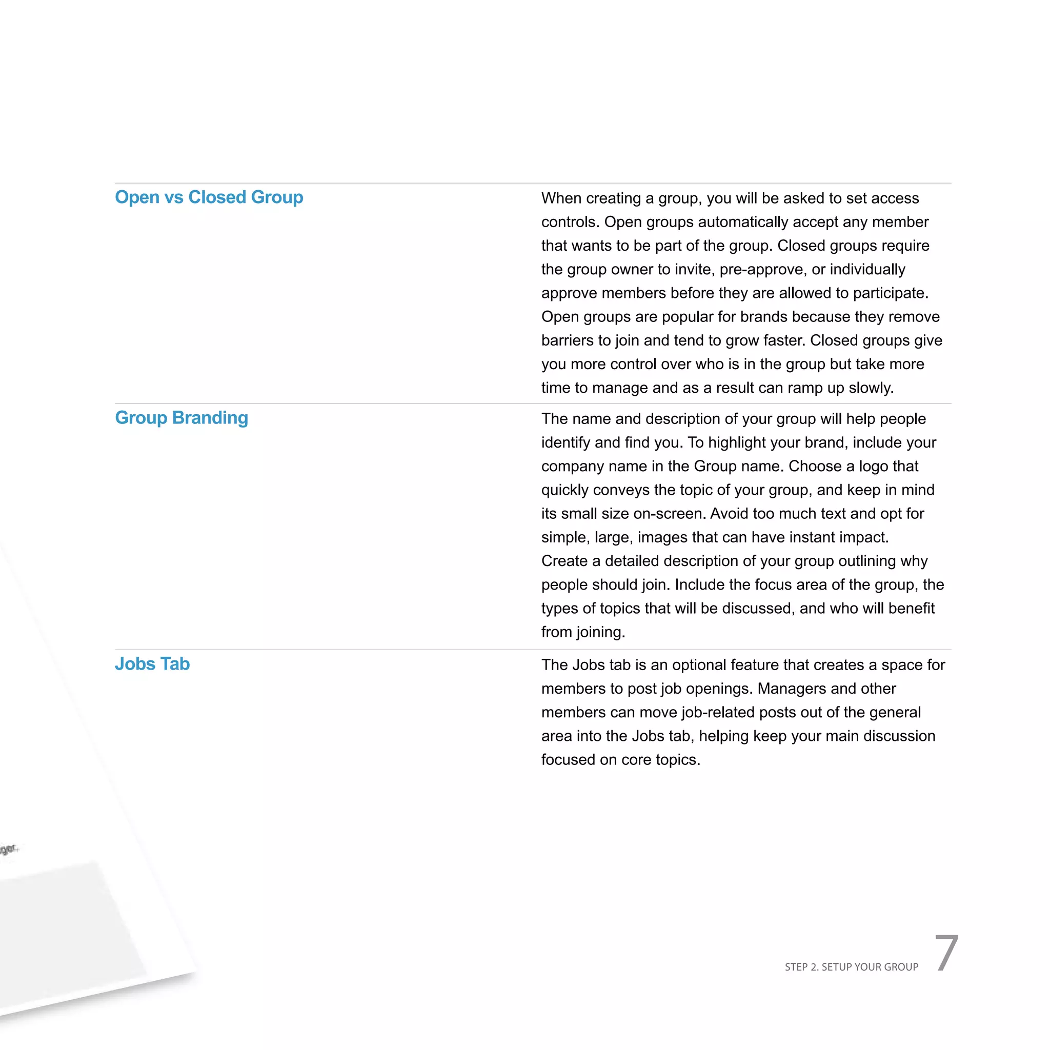 Open vs Closed Group   When creating a group, you will be asked to set access
                       controls. Open groups automatically accept any member
                       that wants to be part of the group. Closed groups require
                       the group owner to invite, pre-approve, or individually
                       approve members before they are allowed to participate.
                       Open groups are popular for brands because they remove
                       barriers to join and tend to grow faster. Closed groups give
                       you more control over who is in the group but take more
                       time to manage and as a result can ramp up slowly.
Group Branding         The name and description of your group will help people
                       identify and find you. To highlight your brand, include your
                       company name in the Group name. Choose a logo that
                       quickly conveys the topic of your group, and keep in mind
                       its small size on-screen. Avoid too much text and opt for
                       simple, large, images that can have instant impact.
                       Create a detailed description of your group outlining why
                       people should join. Include the focus area of the group, the
                       types of topics that will be discussed, and who will benefit
                       from joining.

Jobs Tab               The Jobs tab is an optional feature that creates a space for
                       members to post job openings. Managers and other
                       members can move job-related posts out of the general
                       area into the Jobs tab, helping keep your main discussion
                       focused on core topics.




                                                            STEP 2. SETUP YOUR GROUP   7
 