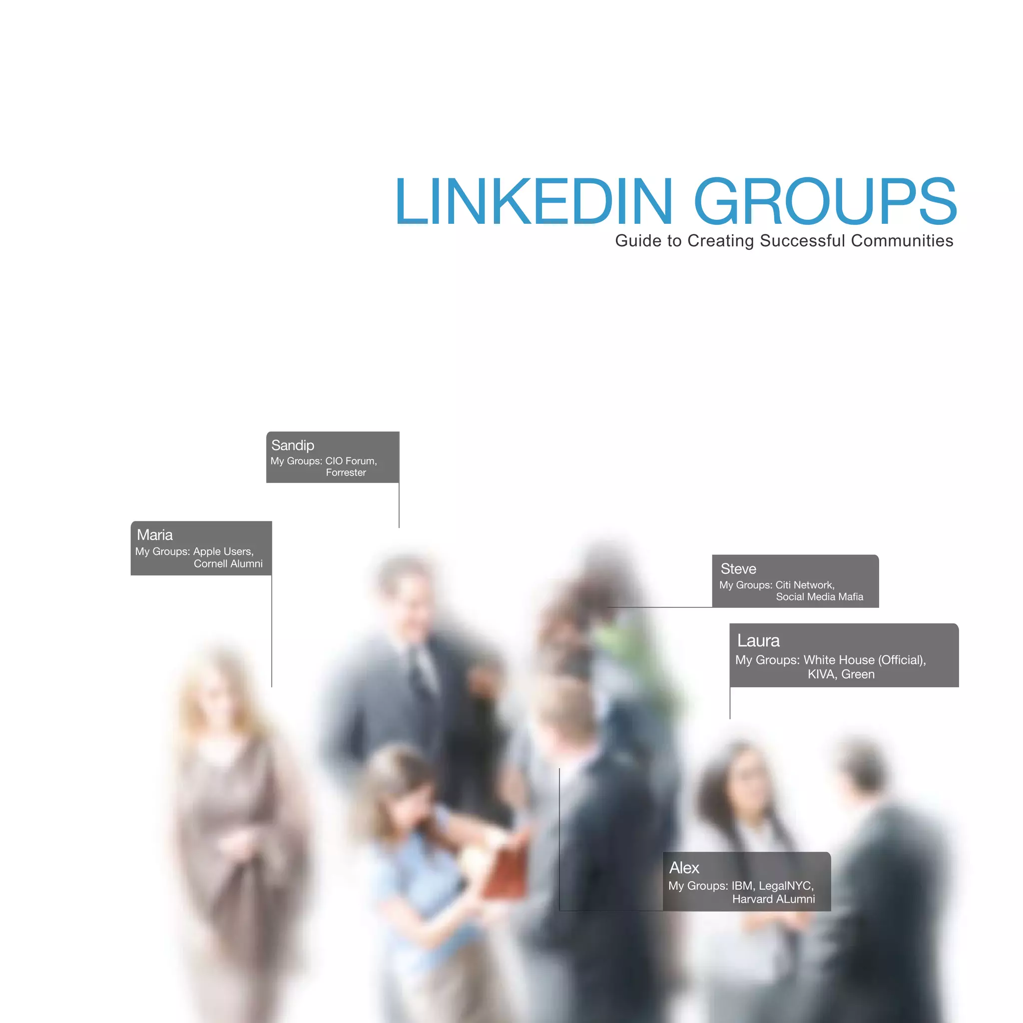 LINKEDIN GROUPS
                                                         Guide to Creating Successful Communities




                            Sandip
                            My Groups: CIO Forum,
                                       Forrester




Maria
My Groups: Apple Users,
           Cornell Alumni
                                                                       Steve
                                                                       My Groups: Citi Network,
                                                                                  Social Media Mafia



                                                                          Laura
                                                                          My Groups: White House (Official),
                                                                                     KIVA, Green




                                                               Alex
                                                               My Groups: IBM, LegalNYC,
                                                                          Harvard ALumni
 