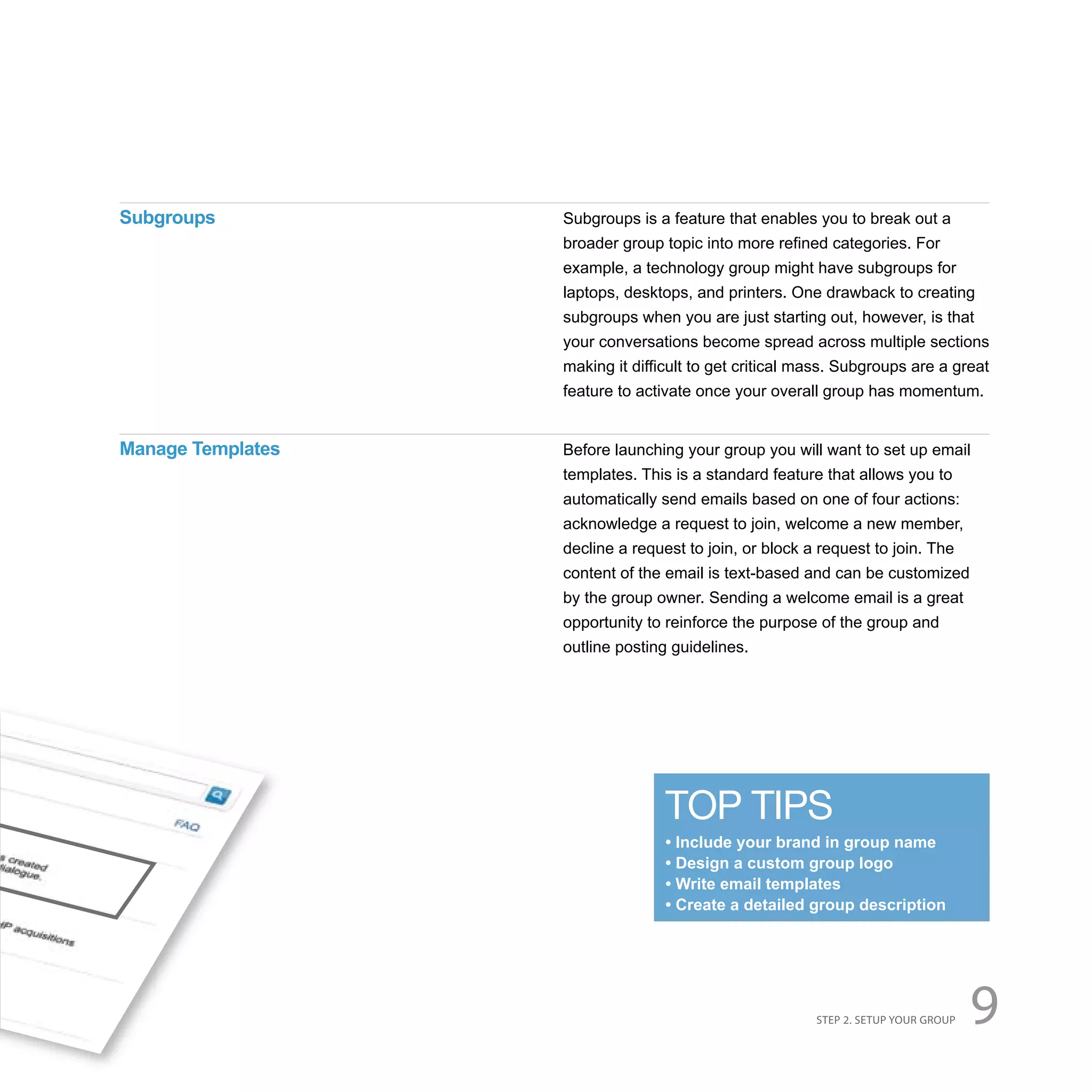 Subgroups          Subgroups is a feature that enables you to break out a
                   broader group topic into more refined categories. For
                   example, a technology group might have subgroups for
                   laptops, desktops, and printers. One drawback to creating
                   subgroups when you are just starting out, however, is that
                   your conversations become spread across multiple sections
                   making it difficult to get critical mass. Subgroups are a great
                   feature to activate once your overall group has momentum.


Manage Templates   Before launching your group you will want to set up email
                   templates. This is a standard feature that allows you to
                   automatically send emails based on one of four actions:
                   acknowledge a request to join, welcome a new member,
                   decline a request to join, or block a request to join. The
                   content of the email is text-based and can be customized
                   by the group owner. Sending a welcome email is a great
                   opportunity to reinforce the purpose of the group and
                   outline posting guidelines.




                                  TOP TIPS
                                  • Include your brand in group name
                                  • Design a custom group logo
                                  • Write email templates
                                  • Create a detailed group description




                                                        STEP 2. SETUP YOUR GROUP   9
 