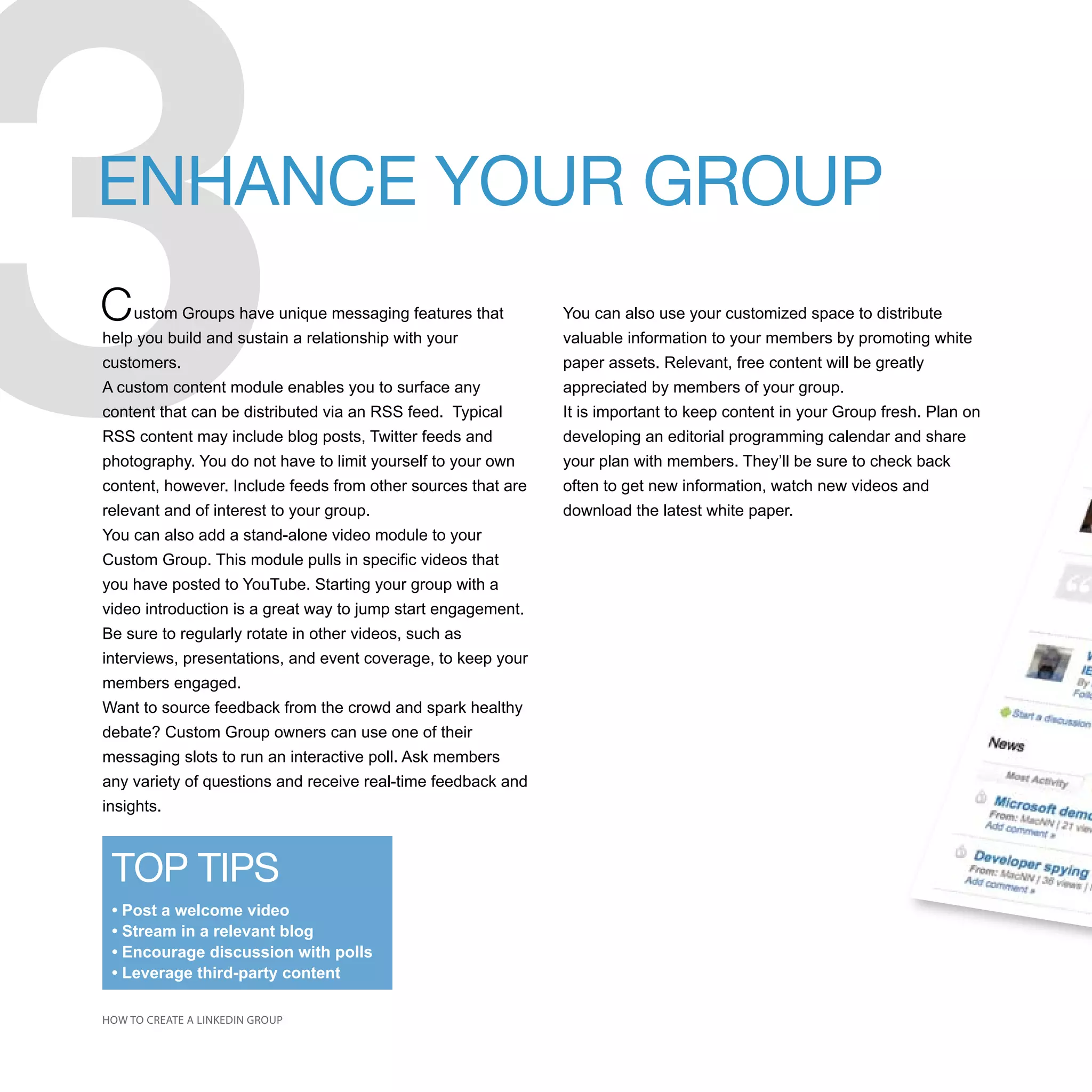 3
ENHANCE YOUR GROUP
C    ustom Groups have unique messaging features that
help you build and sustain a relationship with your
customers.
A custom content module enables you to surface any
content that can be distributed via an RSS feed. Typical
RSS content may include blog posts, Twitter feeds and
photography. You do not have to limit yourself to your own
content, however. Include feeds from other sources that are
relevant and of interest to your group.
You can also add a stand-alone video module to your
Custom Group. This module pulls in specific videos that
you have posted to YouTube. Starting your group with a
video introduction is a great way to jump start engagement.
Be sure to regularly rotate in other videos, such as
interviews, presentations, and event coverage, to keep your
members engaged.
                                                              You can also use your customized space to distribute
                                                              valuable information to your members by promoting white
                                                              paper assets. Relevant, free content will be greatly
                                                              appreciated by members of your group.
                                                              It is important to keep content in your Group fresh. Plan on
                                                              developing an editorial programming calendar and share
                                                              your plan with members. They’ll be sure to check back
                                                              often to get new information, watch new videos and
                                                              download the latest white paper.




Want to source feedback from the crowd and spark healthy
debate? Custom Group owners can use one of their
messaging slots to run an interactive poll. Ask members
any variety of questions and receive real-time feedback and
insights.



 TOP TIPS
 • Post a welcome video
 • Stream in a relevant blog
 • Encourage discussion with polls
 • Leverage third-party content

HOW TO CREATE A LINKEDIN GROUP
 