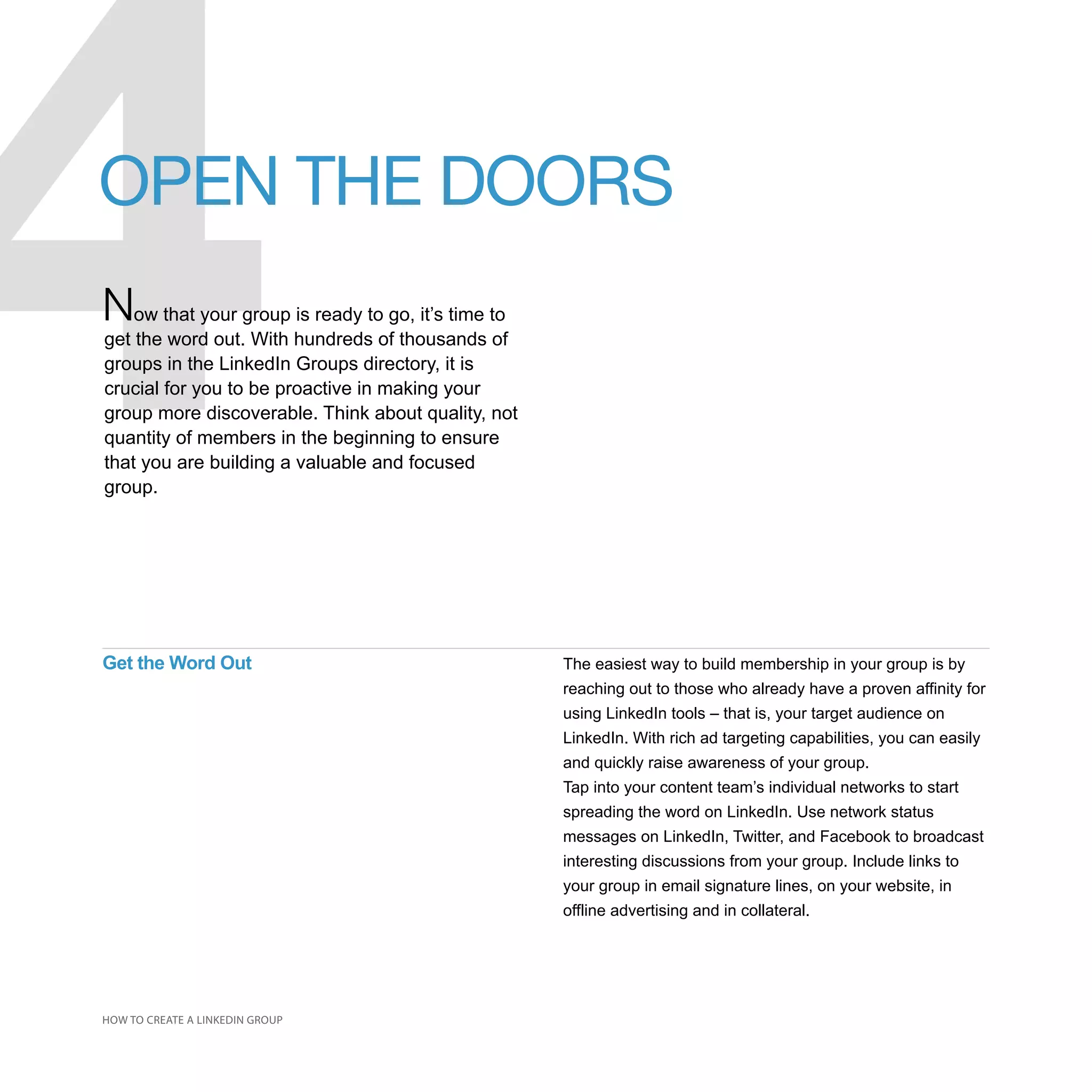 4
OPEN THE DOORS
Now that your group is ready to go, it’s time to
get the word out. With hundreds of thousands of
groups in the LinkedIn Groups directory, it is
crucial for you to be proactive in making your
group more discoverable. Think about quality, not
quantity of members in the beginning to ensure
that you are building a valuable and focused
group.




Get the Word Out                                    The easiest way to build membership in your group is by
                                                    reaching out to those who already have a proven affinity for
                                                    using LinkedIn tools – that is, your target audience on
                                                    LinkedIn. With rich ad targeting capabilities, you can easily
                                                    and quickly raise awareness of your group.
                                                    Tap into your content team’s individual networks to start
                                                    spreading the word on LinkedIn. Use network status
                                                    messages on LinkedIn, Twitter, and Facebook to broadcast
                                                    interesting discussions from your group. Include links to
                                                    your group in email signature lines, on your website, in
                                                    offline advertising and in collateral.




HOW TO CREATE A LINKEDIN GROUP
 