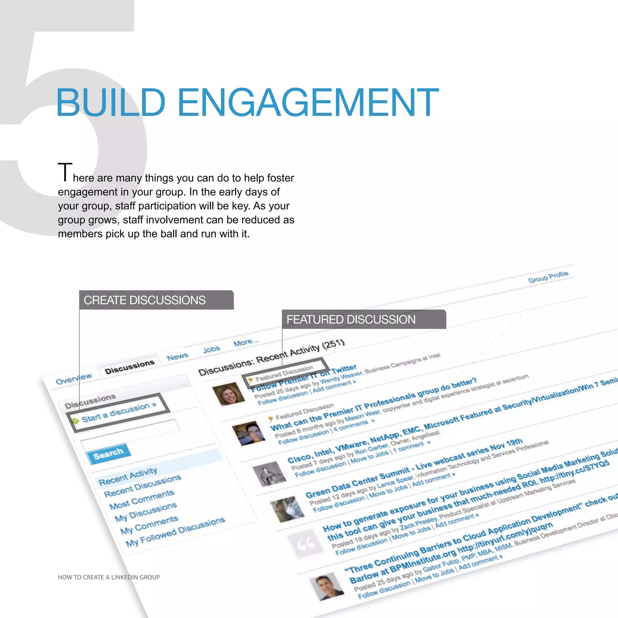 5
BUILD ENGAGEMENT
There are many things you can do to help foster
engagement in your group. In the early days of
your group, staff participation will be key. As your
group grows, staff involvement can be reduced as
members pick up the ball and run with it.




       CREATE DISCUSSIONS
                                                  FEATURED DISCUSSION




HOW TO CREATE A LINKEDIN GROUP
 