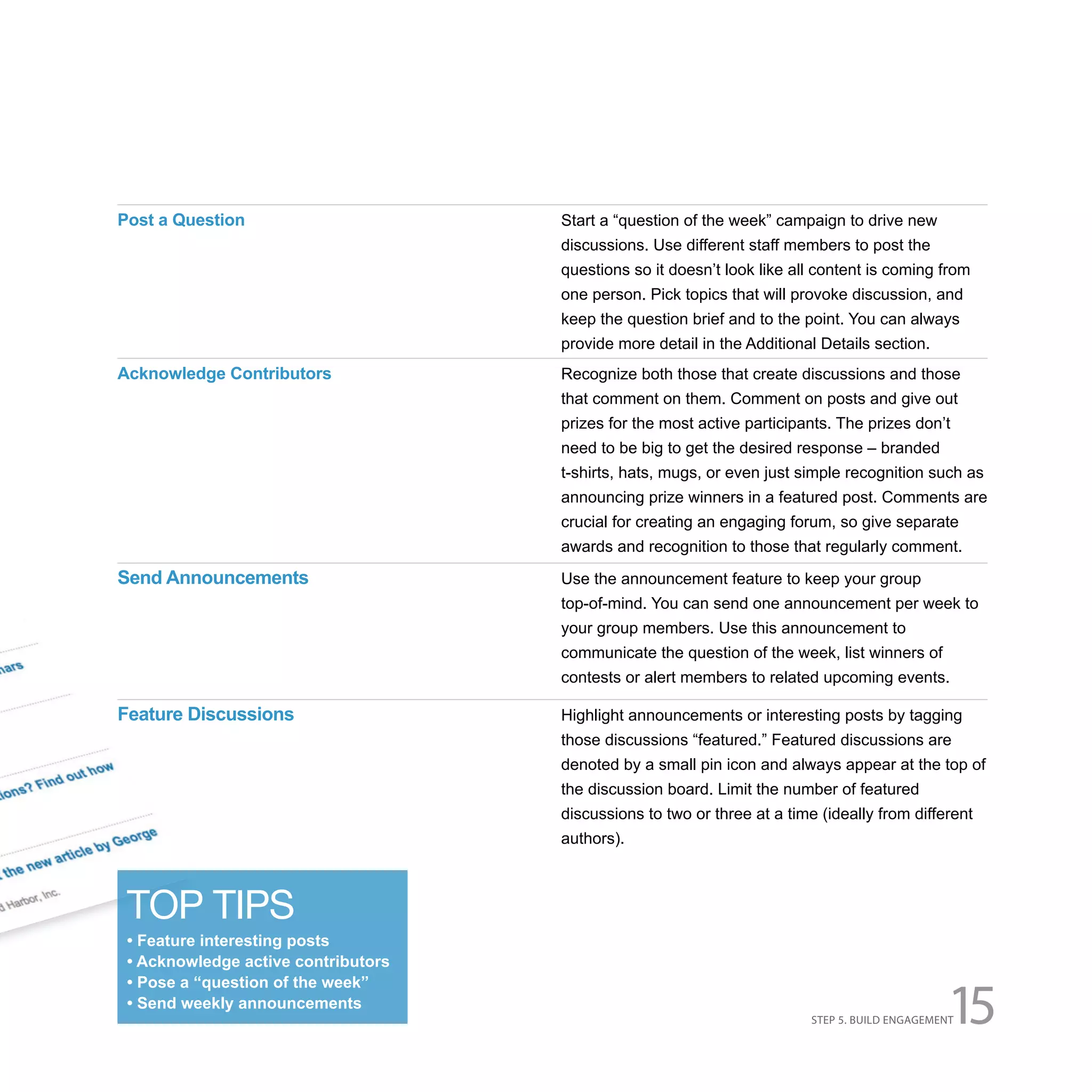 Post a Question                      Start a “question of the week” campaign to drive new
                                     discussions. Use different staff members to post the
                                     questions so it doesn’t look like all content is coming from
                                     one person. Pick topics that will provoke discussion, and
                                     keep the question brief and to the point. You can always
                                     provide more detail in the Additional Details section.
Acknowledge Contributors             Recognize both those that create discussions and those
                                     that comment on them. Comment on posts and give out
                                     prizes for the most active participants. The prizes don’t
                                     need to be big to get the desired response – branded
                                     t-shirts, hats, mugs, or even just simple recognition such as
                                     announcing prize winners in a featured post. Comments are
                                     crucial for creating an engaging forum, so give separate
                                     awards and recognition to those that regularly comment.
Send Announcements                   Use the announcement feature to keep your group
                                     top-of-mind. You can send one announcement per week to
                                     your group members. Use this announcement to
                                     communicate the question of the week, list winners of
                                     contests or alert members to related upcoming events.

Feature Discussions                  Highlight announcements or interesting posts by tagging
                                     those discussions “featured.” Featured discussions are
                                     denoted by a small pin icon and always appear at the top of
                                     the discussion board. Limit the number of featured
                                     discussions to two or three at a time (ideally from different
                                     authors).



 TOP TIPS
 • Feature interesting posts
 • Acknowledge active contributors


                                                                                                15
 • Pose a “question of the week”
 • Send weekly announcements
                                                                          STEP 5. BUILD ENGAGEMENT
 