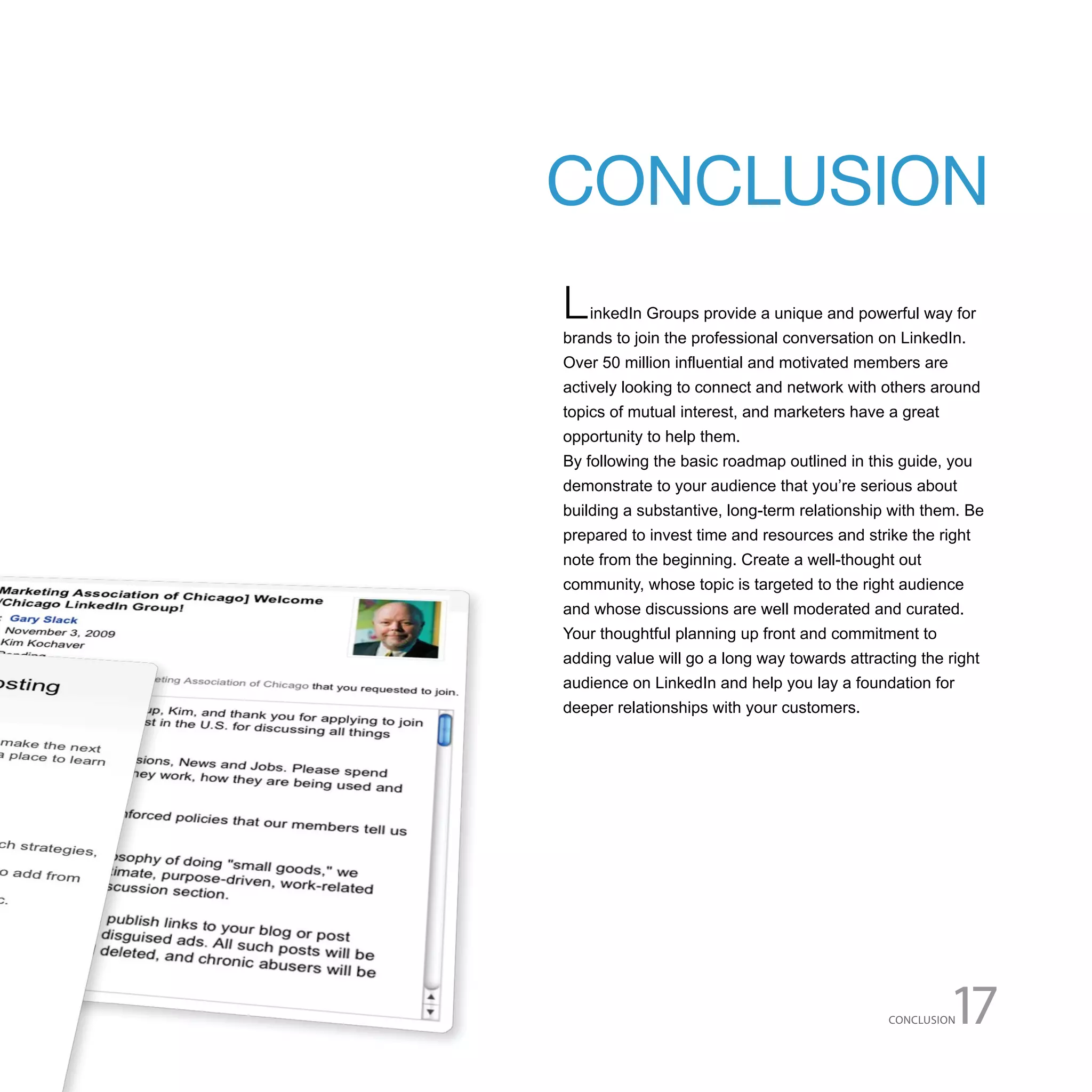 CONCLUSION
L   inkedIn Groups provide a unique and powerful way for
brands to join the professional conversation on LinkedIn.
Over 50 million influential and motivated members are
actively looking to connect and network with others around
topics of mutual interest, and marketers have a great
opportunity to help them.
By following the basic roadmap outlined in this guide, you
demonstrate to your audience that you’re serious about
building a substantive, long-term relationship with them. Be
prepared to invest time and resources and strike the right
note from the beginning. Create a well-thought out
community, whose topic is targeted to the right audience
and whose discussions are well moderated and curated.
Your thoughtful planning up front and commitment to
adding value will go a long way towards attracting the right
audience on LinkedIn and help you lay a foundation for
deeper relationships with your customers.




                                              CONCLUSION17
 