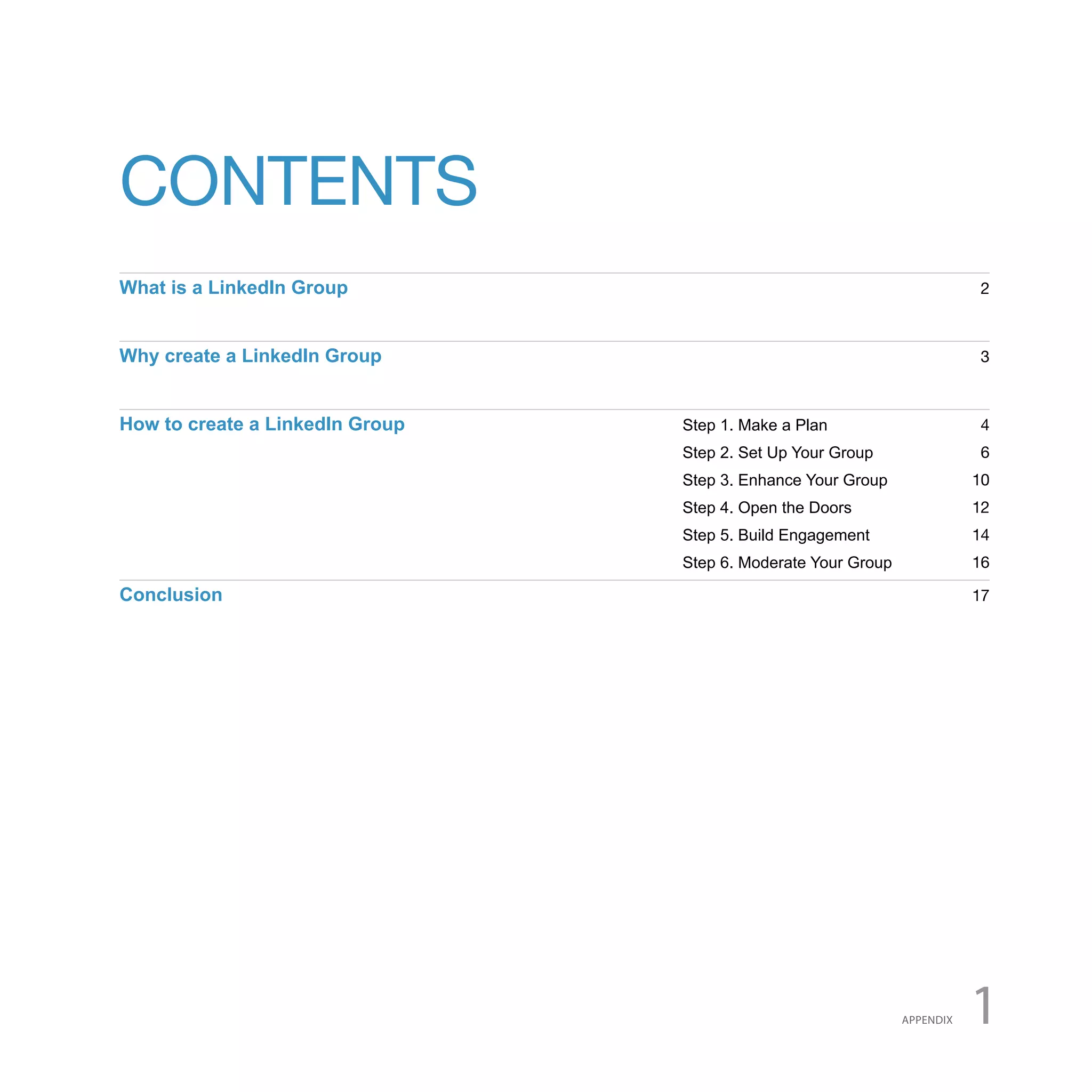 CONTENTS
What is a LinkedIn Group                                                  2



Why create a LinkedIn Group                                               3



How to create a LinkedIn Group   Step 1. Make a Plan                      4
                                 Step 2. Set Up Your Group                6
                                 Step 3. Enhance Your Group               10
                                 Step 4. Open the Doors                   12
                                 Step 5. Build Engagement                 14
                                 Step 6. Moderate Your Group              16

Conclusion                                                                17




                                                               APPENDIX   1
 