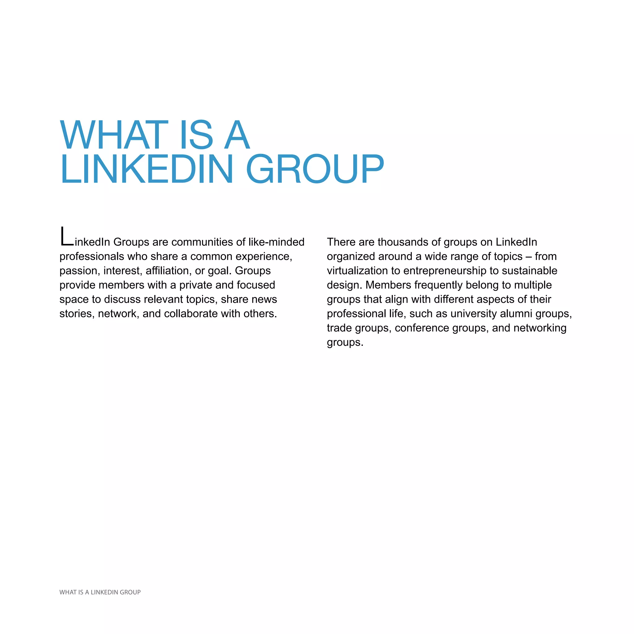 WHAT IS A
LINKEDIN GROUP
L inkedIn Groups are communities of like-minded   There are thousands of groups on LinkedIn
professionals who share a common experience,      organized around a wide range of topics – from
passion, interest, affiliation, or goal. Groups   virtualization to entrepreneurship to sustainable
provide members with a private and focused        design. Members frequently belong to multiple
space to discuss relevant topics, share news      groups that align with different aspects of their
stories, network, and collaborate with others.    professional life, such as university alumni groups,
                                                  trade groups, conference groups, and networking
                                                  groups.




WHAT IS A LINKEDIN GROUP
 