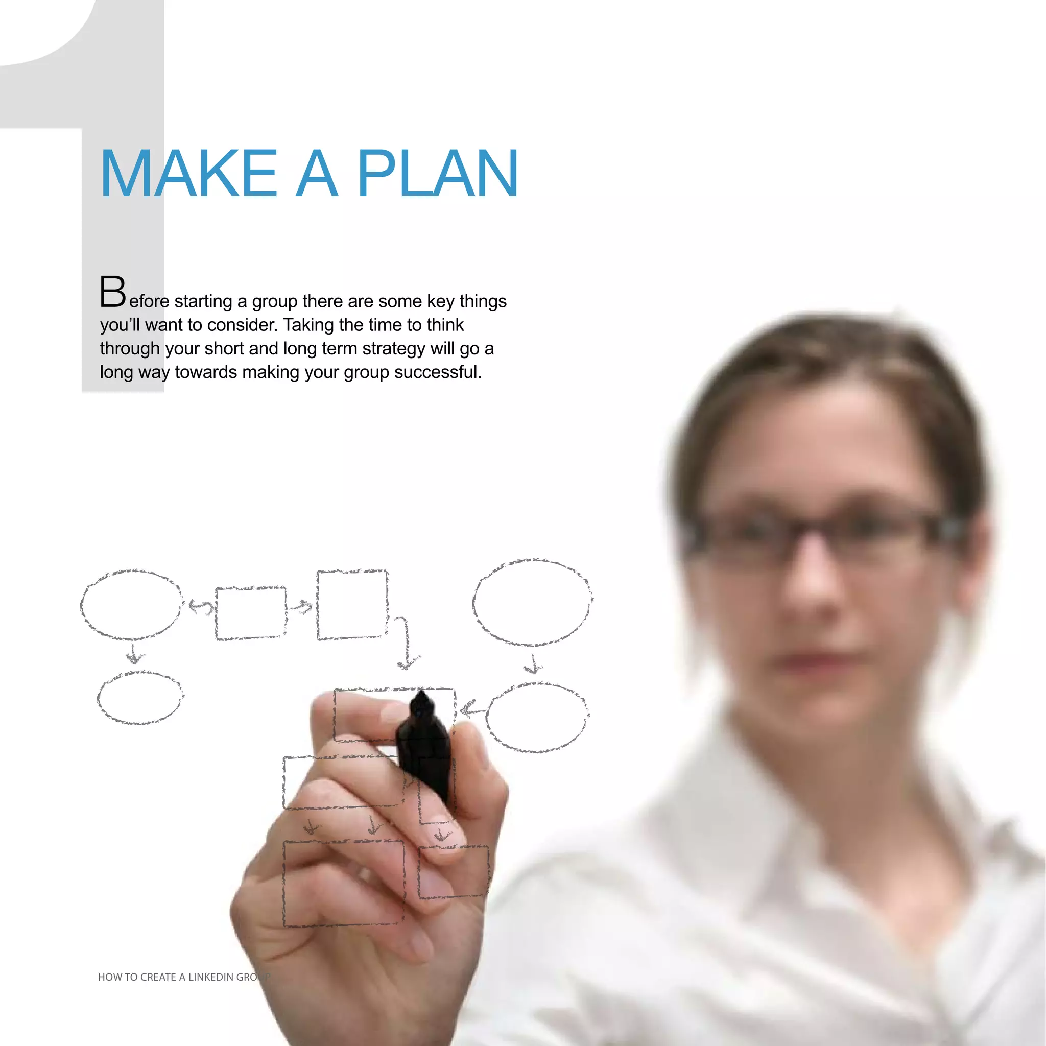 MAKE A PLAN
B efore starting a group there are some key things
you’ll want to consider. Taking the time to think
through your short and long term strategy will go a
long way towards making your group successful.




HOW TO CREATE A LINKEDIN GROUP
 