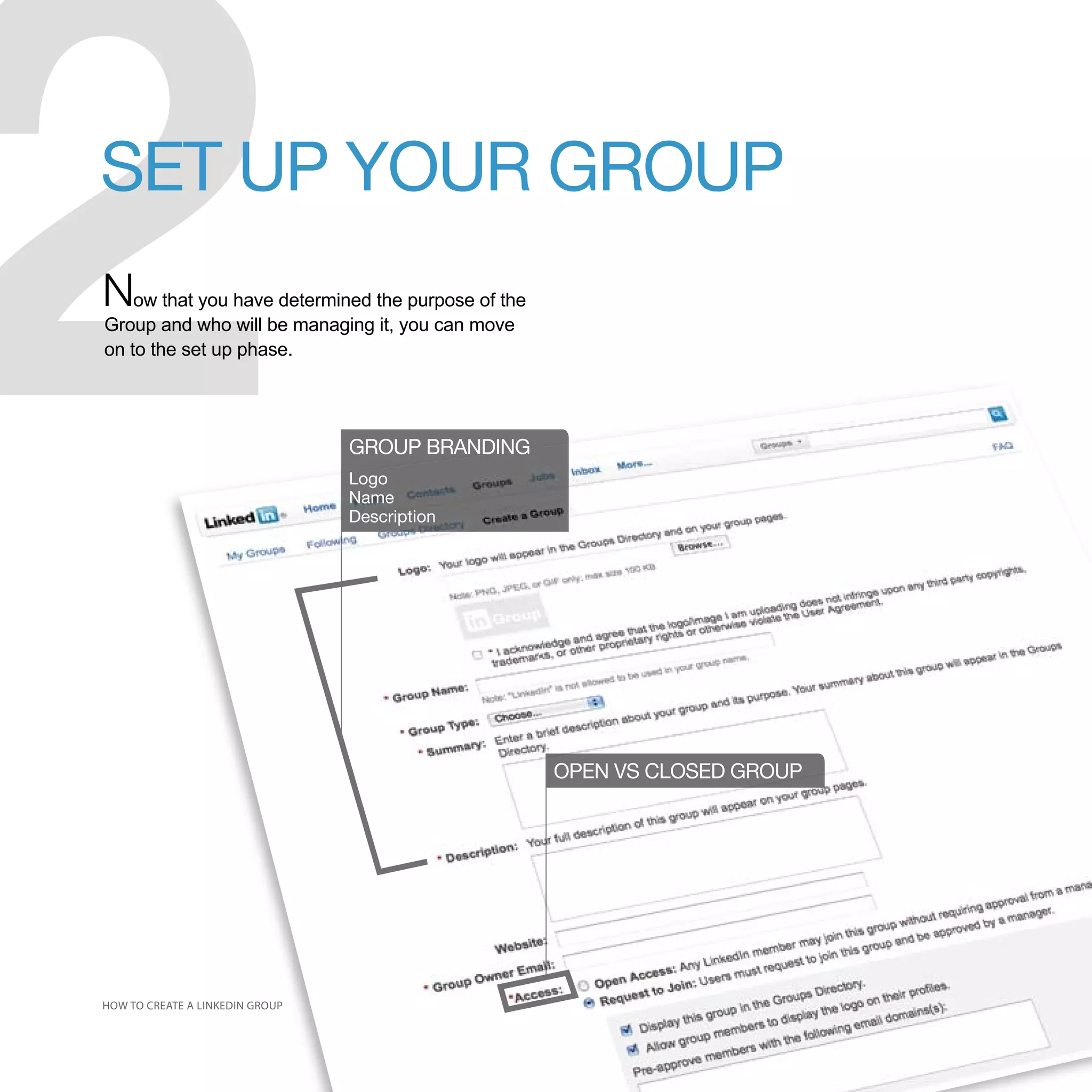 2
SET UP YOUR GROUP
Now that you have determined the purpose of the
Group and who will be managing it, you can move
on to the set up phase.




                                 GROUP BRANDING
                                 Logo
                                 Name
                                 Description




                                                  OPEN VS CLOSED GROUP




HOW TO CREATE A LINKEDIN GROUP
 