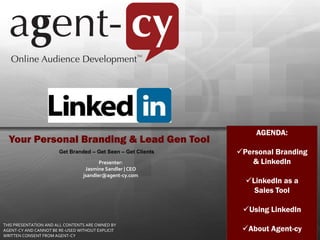 AGENDA:
  Your Personal Branding & Lead Gen Tool
                       Get Branded – Get Seen – Get Clients   Personal Branding
                                        Presenter:               & LinkedIn
                                  Jasmine Sandler | CEO
                                 jsandler@agent-cy.com
                                                                LinkedIn as a
                                                                  Sales Tool

                                                               Using LinkedIn
THIS PRESENTATION AND ALL CONTENTS ARE OWNED BY
AGENT-CY AND CANNOT BE RE-USED WITHOUT EXPLICIT                About Agent-cy
WRITTEN CONSENT FROM AGENT-CY
 