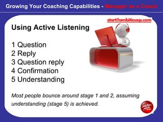 Using Active Listening 1 Question 2 Reply 3 Question reply 4 Confirmation 5 Understanding Most people bounce around stage 1 and 2, assuming understanding (stage 5) is achieved.   Growing Your Coaching Capabilities -  Manager as a Coach 