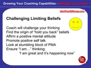 Challenging Limiting Beliefs Coach will challenge your thinking Find the origin of “hold you back” beliefs Affirm a positive mental attitude Promote positive self talk Look at stumbling block of PMA  Ensure “I am…” thinking;    “I am great and it’s happening now” Growing Your Coaching Capabilities -  Manager as a Coach 