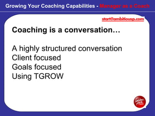 Coaching is a conversation… A highly structured conversation Client focused Goals focused Using TGROW Growing Your Coaching Capabilities -  Manager as a Coach 