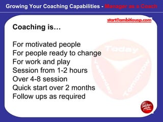 Coaching is… For motivated people For people ready to change For work and play Session from 1-2 hours Over 4-8 session  Quick start over 2 months Follow ups as required Growing Your Coaching Capabilities -  Manager as a Coach 