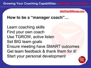 How to be a “manager coach”… Learn coaching skills Find your own coach Use TGROW, active listen  Set BIG team goals Ensure meeting have SMART outcomes Get team feedback & thank them for it! Start your personal development Growing Your Coaching Capabilities -  Manager as a Coach 