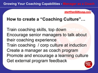 How to create a “Coaching Culture”… Train coaching skills, top down Encourage senior managers to talk about their coaching experience Train coaching  / corp culture at induction Create a manager as coach program Promote and encourage a learning culture Get external program feedback Growing Your Coaching Capabilities -  Manager as a Coach 