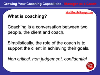 What is coaching? Coaching is a conversation between two people, the client and coach.  Simplistically, the role of the coach is to support the client in achieving their goals. Non critical, non judgement, confidential Growing Your Coaching Capabilities -  Manager as a Coach 
