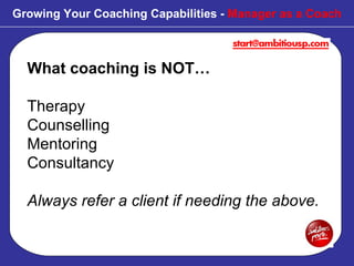 What coaching is NOT… Therapy  Counselling Mentoring Consultancy Always refer a client if needing the above. Growing Your Coaching Capabilities -  Manager as a Coach 