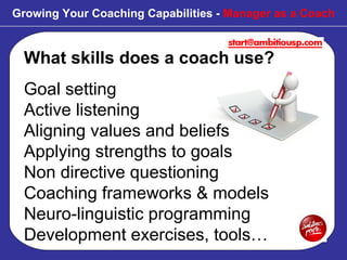 What skills does a coach use? Goal setting Active listening Aligning values and beliefs  Applying strengths to goals Non directive questioning Coaching frameworks & models Neuro-linguistic programming  Development exercises, tools… Growing Your Coaching Capabilities -  Manager as a Coach 
