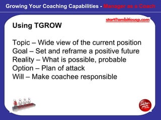 Using TGROW Topic – Wide view of the current position Goal – Set and reframe a positive future Reality – What is possible, probable Option – Plan of attack Will – Make coachee responsible Growing Your Coaching Capabilities -  Manager as a Coach 