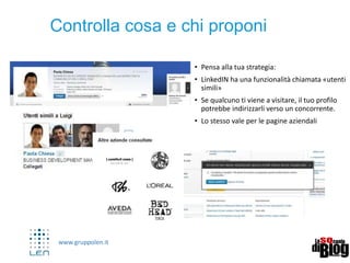 www.gruppolen.it
Usare i Gruppi
Diventa un esperto di settore
Sfrutta LinkedIn per attività di community
management.
Dimostra competenze attraverso contenuti
tuoi ma anche rilanciando contenuti di altri
(nel settore).
E’ possibile ricercare gruppi e discussione di
proprio interesse e parteciparvi nel tempo
fino a diventare un vero e proprio esperto.
Come già accennato i gruppi sono molto
importanti in LinkedIn.
LinkedIn da la possibilità di creare e/o gestire
fino a 10 gruppi e di essere membro e
moderatore di un massimo di 50 gruppi.
 