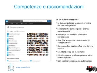 www.gruppolen.it
Pulse – Linkedin diventa il tuo blog
• Linkedin è ora un Social content e da la
possibilità di pubblicare articoli
nell’area PULSE
• Gli articoli possono:
• Denotare competenze (verticali)
• Rafforzare il tuo personal brand e
reputazione
• Avvicinare utenti e ampliare
network
• Crearsi «followers» (non
necessariamente collegamenti)
• Portare traffico sul tuo sito/blog
(…read more on…)
 