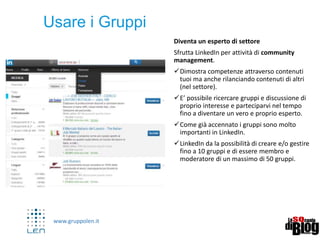 www.gruppolen.it
Formazione online professionale
• Linkedin ha recentemente acquisito
http://www.lynda.com/ il più grande
portale al mondo di formazione online.
• Come per Slideshare quindi ecco un’altra
opportunità per aggiornarsi ma anche per
creare contenuti verticali e dimostrare
competenze specifiche, raccogliendo clienti
ed opportunità
 