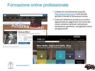 www.gruppolen.it
22
Ricapitolando:
Come muoversi su Linkedin
 LinkedIn è più di un CV, è importante compilare
tutte le informazioni che è possibile inserire (la %
che compare ci aiuta)
 Essere realisti
 Partecipare e create contenuti di valore (condividere
link interessanti, partecipare a discussioni in gruppi
ecc.)
 Non usare i messaggi standard di invito/ prevedere
un messaggio di ringraziamento
 Coltivare il network: Usarlo anche prima che ti inizi
a servire
 Connettersi con i contatti attuali ma anche con quelli
passati, focalizzandovi sulla fiducia
 Includete Pulsante con url del vostro profilo Linkedin
sul vostro CV, blog, business card e e-mail.
 Includete contenuti di valore, verticali e specialistici
 Monitorate gli analytics ed integrate contatti nelle
vostre agende
 Spendeteci almeno 9 minuti al giorno
 Utilizzare un approccio professionale, ma non troppo
 
