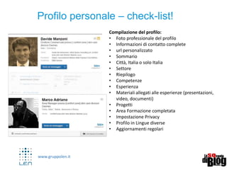 www.gruppolen.it
3
Profilo personale – check-list!
Compilazione del profilo:
• Foto professionale del profilo
• Informazioni di contatto complete
• url personalizzato
• Sommario
• Città, Italia o solo Italia
• Settore
• Riepilogo
• Competenze
• Esperienza
• Materiali allegati alle esperienze (presentazioni,
video, documenti)
• Progetti
• Area Formazione completata
• Impostazione Privacy
• Profilo in Lingue diverse
• Aggiornamenti regolari
 