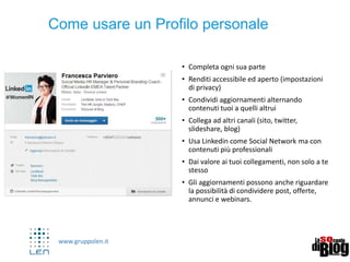 www.gruppolen.it
• Completa ogni sua parte
• Renditi accessibile ed aperto (impostazioni di
privacy)
• Condividi aggiornamenti alternando contenuti
tuoi a quelli altrui
• Collega ad altri canali (sito, Twitter, slideshare,
blog)
• Usa Linkedin come Social Network ma con
contenuti più professionali
• Dai valore ai tuoi collegamenti, non solo a te
stesso
• Gli aggiornamenti possono anche riguardare la
possibilità di condividere post, offerte, annunci
e webinars.
Come usare un Profilo personale
 