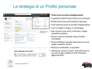 www.gruppolen.it
• Pensa al tuo account strategicamente:
• La gestione della Privacy è dove inizi a lavorare
• Decidi prima cosa vuoi mostrare? (privacy)
• A chi mostrare tutte le tue info? (impostazioni)
• A chi ti rivolgi? (1 lingua, o multilingua)
• Non caricare cose inutili, ininfluenti, troppo
complesse, prolisse
• Pensa in termini di parole chiave (renditi
ricercabile)
• Pensa all’effetto di quelle informazioni sul tuo
target e obiettivi. Serve?
• Minimal è preferibile, se possibile
• Attenzione mentre ci lavori: Vuoi informare la
tua rete di ogni modifica che fai? Disattiva
aggiornamenti!
La strategia di un Profilo personale
 