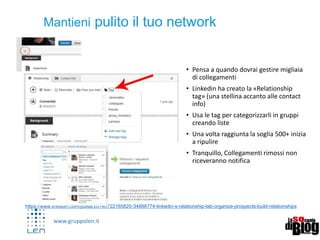www.gruppolen.it
• Pensa a quando dovrai gestire migliaia
di collegamenti
• Linkedin ha creato la «Relationship
tag» (una stellina accanto alle contact
info)
• Usa le tag per categorizzarli in gruppi
creando liste
• Una volta raggiunta la soglia 500+ inizia
a ripulire
• Tranquillo, Collegamenti rimossi non
riceveranno notifica
6
Mantieni pulito il tuo network
https://www.linkedin.com/pulse/20140722165820-34888774-linkedin-s-relationship-tab-organize-prospects-build-relationships
 