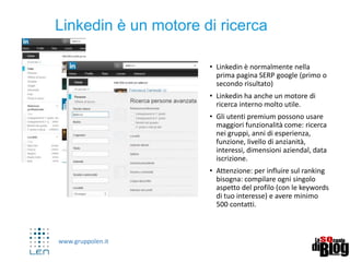 www.gruppolen.it
• Linkedin è normalmente nella
prima pagina SERP google (primo o
secondo risultato)
• Linkedin ha anche un motore di
ricerca interno molto utile.
• Gli utenti premium possono usare
maggiori funzionalità come: ricerca
nei gruppi, anni di esperienza,
funzione, livello di anzianità,
interessi, dimensioni aziendal, data
iscrizione.
• Attenzione: per influire sul ranking
bisogna: compilare ogni singolo
aspetto del profilo (con le keywords
di tuo interesse) e avere minimo
500 contatti.
7
Linkedin è un motore di ricerca
 