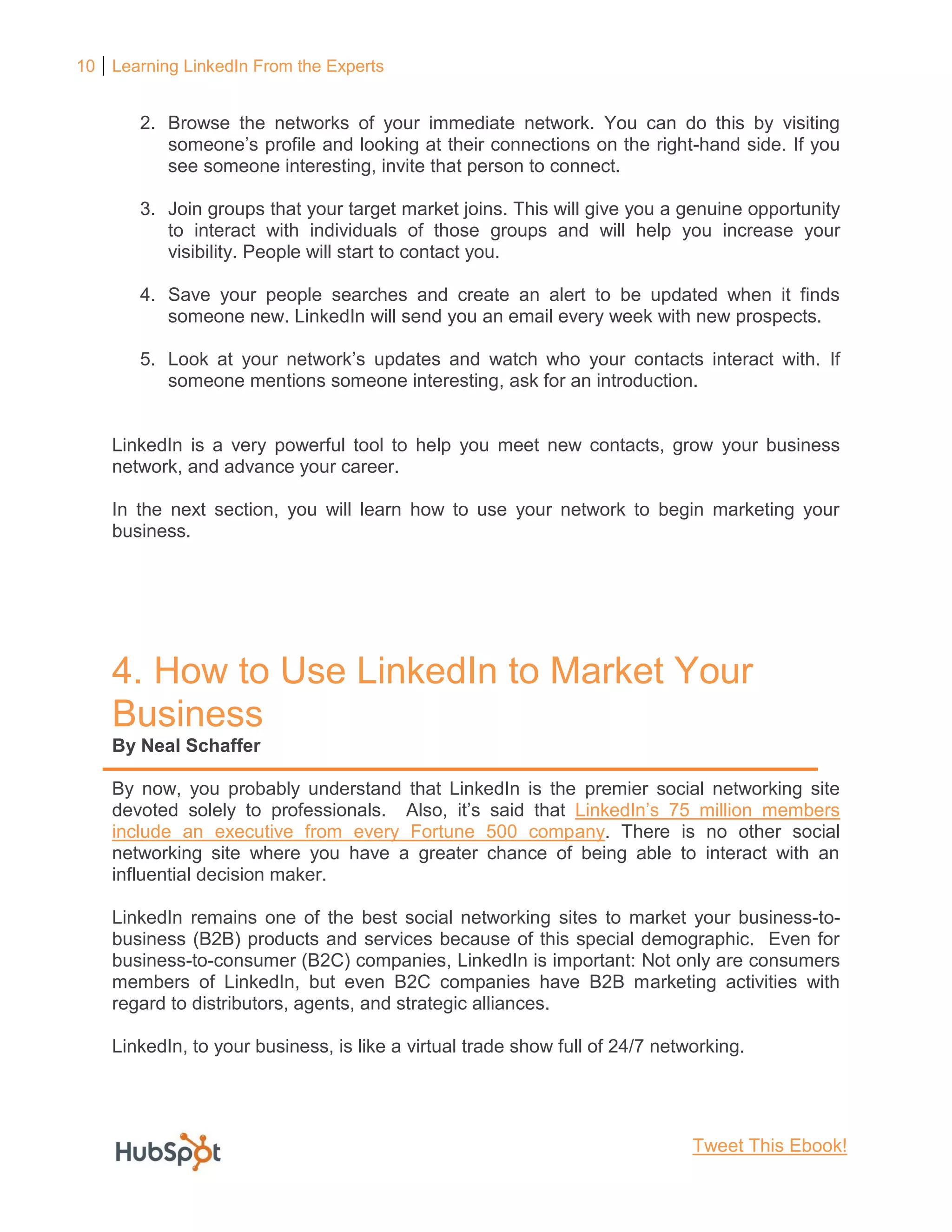 10 Learning LinkedIn From the Experts
2. Browse the networks of your immediate network. You can do this by visiting
someone’s profile and looking at their connections on the right-hand side. If you
see someone interesting, invite that person to connect.
3. Join groups that your target market joins. This will give you a genuine opportunity
to interact with individuals of those groups and will help you increase your
visibility. People will start to contact you.
4. Save your people searches and create an alert to be updated when it finds
someone new. LinkedIn will send you an email every week with new prospects.
5. Look at your network’s updates and watch who your contacts interact with. If
someone mentions someone interesting, ask for an introduction.
LinkedIn is a very powerful tool to help you meet new contacts, grow your business
network, and advance your career.
In the next section, you will learn how to use your network to begin marketing your
business.
4. How to Use LinkedIn to Market Your
Business
By Neal Schaffer
By now, you probably understand that LinkedIn is the premier social networking site
devoted solely to professionals. Also, it’s said that LinkedIn’s 75 million members
include an executive from every Fortune 500 company. There is no other social
networking site where you have a greater chance of being able to interact with an
influential decision maker.
LinkedIn remains one of the best social networking sites to market your business-to-
business (B2B) products and services because of this special demographic. Even for
business-to-consumer (B2C) companies, LinkedIn is important: Not only are consumers
members of LinkedIn, but even B2C companies have B2B marketing activities with
regard to distributors, agents, and strategic alliances.
LinkedIn, to your business, is like a virtual trade show full of 24/7 networking.
Tweet This Ebook!
 