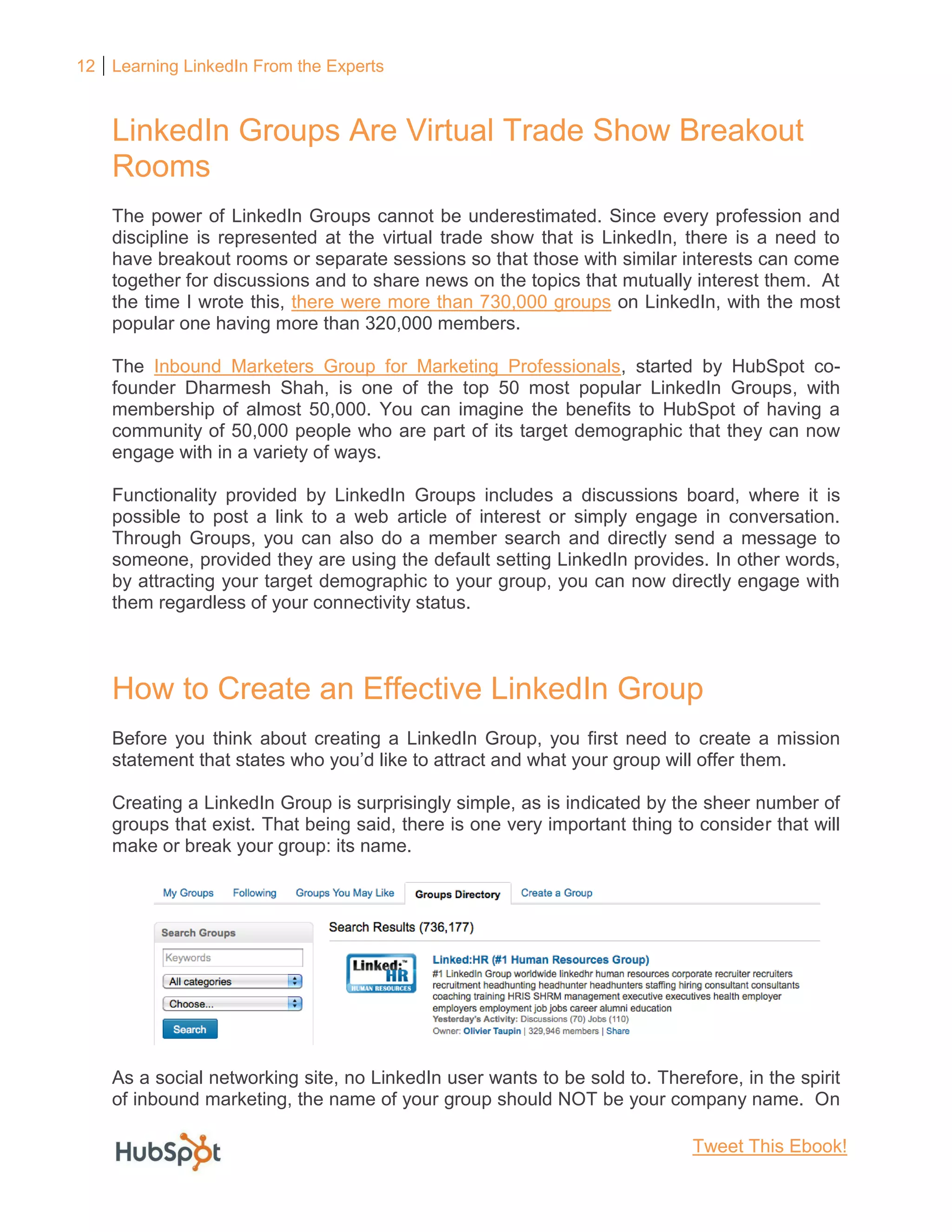 12 Learning LinkedIn From the Experts
LinkedIn Groups Are Virtual Trade Show Breakout
Rooms
The power of LinkedIn Groups cannot be underestimated. Since every profession and
discipline is represented at the virtual trade show that is LinkedIn, there is a need to
have breakout rooms or separate sessions so that those with similar interests can come
together for discussions and to share news on the topics that mutually interest them. At
the time I wrote this, there were more than 730,000 groups on LinkedIn, with the most
popular one having more than 320,000 members.
The Inbound Marketers Group for Marketing Professionals, started by HubSpot co-
founder Dharmesh Shah, is one of the top 50 most popular LinkedIn Groups, with
membership of almost 50,000. You can imagine the benefits to HubSpot of having a
community of 50,000 people who are part of its target demographic that they can now
engage with in a variety of ways.
Functionality provided by LinkedIn Groups includes a discussions board, where it is
possible to post a link to a web article of interest or simply engage in conversation.
Through Groups, you can also do a member search and directly send a message to
someone, provided they are using the default setting LinkedIn provides. In other words,
by attracting your target demographic to your group, you can now directly engage with
them regardless of your connectivity status.
How to Create an Effective LinkedIn Group
Before you think about creating a LinkedIn Group, you first need to create a mission
statement that states who you’d like to attract and what your group will offer them.
Creating a LinkedIn Group is surprisingly simple, as is indicated by the sheer number of
groups that exist. That being said, there is one very important thing to consider that will
make or break your group: its name.
As a social networking site, no LinkedIn user wants to be sold to. Therefore, in the spirit
of inbound marketing, the name of your group should NOT be your company name. On
Tweet This Ebook!
 