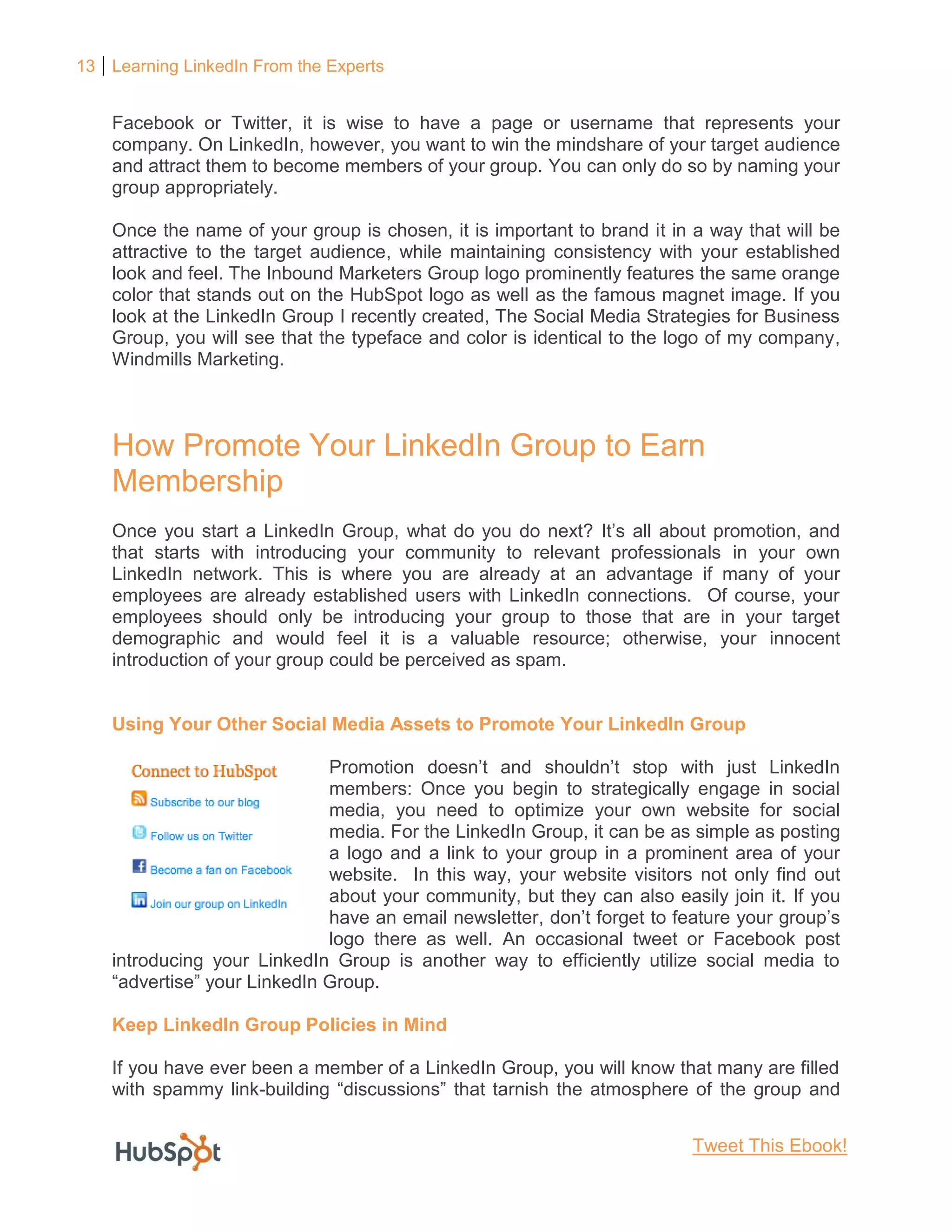 13 Learning LinkedIn From the Experts
Facebook or Twitter, it is wise to have a page or username that represents your
company. On LinkedIn, however, you want to win the mindshare of your target audience
and attract them to become members of your group. You can only do so by naming your
group appropriately.
Once the name of your group is chosen, it is important to brand it in a way that will be
attractive to the target audience, while maintaining consistency with your established
look and feel. The Inbound Marketers Group logo prominently features the same orange
color that stands out on the HubSpot logo as well as the famous magnet image. If you
look at the LinkedIn Group I recently created, The Social Media Strategies for Business
Group, you will see that the typeface and color is identical to the logo of my company,
Windmills Marketing.
How Promote Your LinkedIn Group to Earn
Membership
Once you start a LinkedIn Group, what do you do next? It’s all about promotion, and
that starts with introducing your community to relevant professionals in your own
LinkedIn network. This is where you are already at an advantage if many of your
employees are already established users with LinkedIn connections. Of course, your
employees should only be introducing your group to those that are in your target
demographic and would feel it is a valuable resource; otherwise, your innocent
introduction of your group could be perceived as spam.
Using Your Other Social Media Assets to Promote Your LinkedIn Group
Promotion doesn’t and shouldn’t stop with just LinkedIn
members: Once you begin to strategically engage in social
media, you need to optimize your own website for social
media. For the LinkedIn Group, it can be as simple as posting
a logo and a link to your group in a prominent area of your
website. In this way, your website visitors not only find out
about your community, but they can also easily join it. If you
have an email newsletter, don’t forget to feature your group’s
logo there as well. An occasional tweet or Facebook post
introducing your LinkedIn Group is another way to efficiently utilize social media to
“advertise” your LinkedIn Group.
Keep LinkedIn Group Policies in Mind
If you have ever been a member of a LinkedIn Group, you will know that many are filled
with spammy link-building “discussions” that tarnish the atmosphere of the group and
Tweet This Ebook!
 