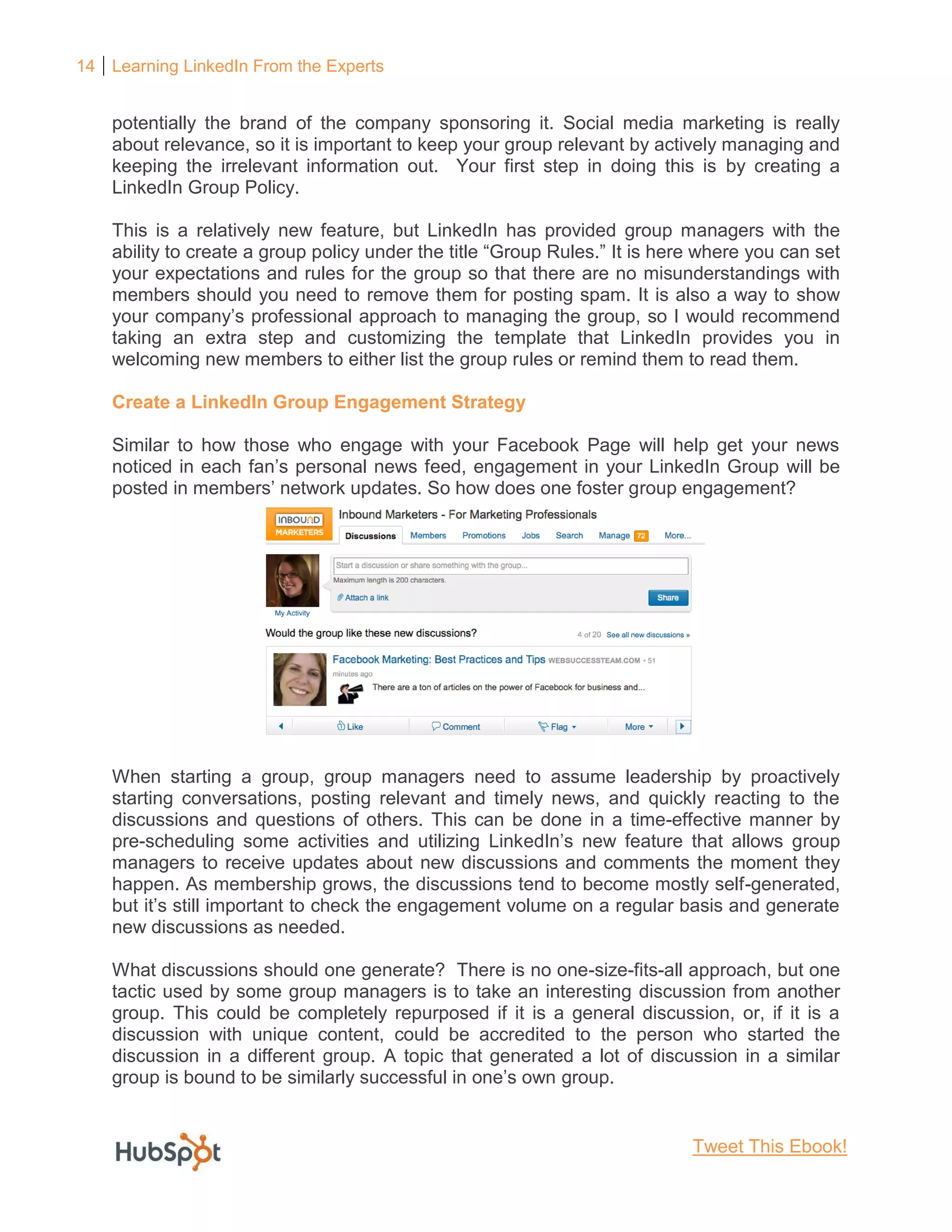 14 Learning LinkedIn From the Experts
potentially the brand of the company sponsoring it. Social media marketing is really
about relevance, so it is important to keep your group relevant by actively managing and
keeping the irrelevant information out. Your first step in doing this is by creating a
LinkedIn Group Policy.
This is a relatively new feature, but LinkedIn has provided group managers with the
ability to create a group policy under the title “Group Rules.” It is here where you can set
your expectations and rules for the group so that there are no misunderstandings with
members should you need to remove them for posting spam. It is also a way to show
your company’s professional approach to managing the group, so I would recommend
taking an extra step and customizing the template that LinkedIn provides you in
welcoming new members to either list the group rules or remind them to read them.
Create a LinkedIn Group Engagement Strategy
Similar to how those who engage with your Facebook Page will help get your news
noticed in each fan’s personal news feed, engagement in your LinkedIn Group will be
posted in members’ network updates. So how does one foster group engagement?
When starting a group, group managers need to assume leadership by proactively
starting conversations, posting relevant and timely news, and quickly reacting to the
discussions and questions of others. This can be done in a time-effective manner by
pre-scheduling some activities and utilizing LinkedIn’s new feature that allows group
managers to receive updates about new discussions and comments the moment they
happen. As membership grows, the discussions tend to become mostly self-generated,
but it’s still important to check the engagement volume on a regular basis and generate
new discussions as needed.
What discussions should one generate? There is no one-size-fits-all approach, but one
tactic used by some group managers is to take an interesting discussion from another
group. This could be completely repurposed if it is a general discussion, or, if it is a
discussion with unique content, could be accredited to the person who started the
discussion in a different group. A topic that generated a lot of discussion in a similar
group is bound to be similarly successful in one’s own group.
Tweet This Ebook!
 