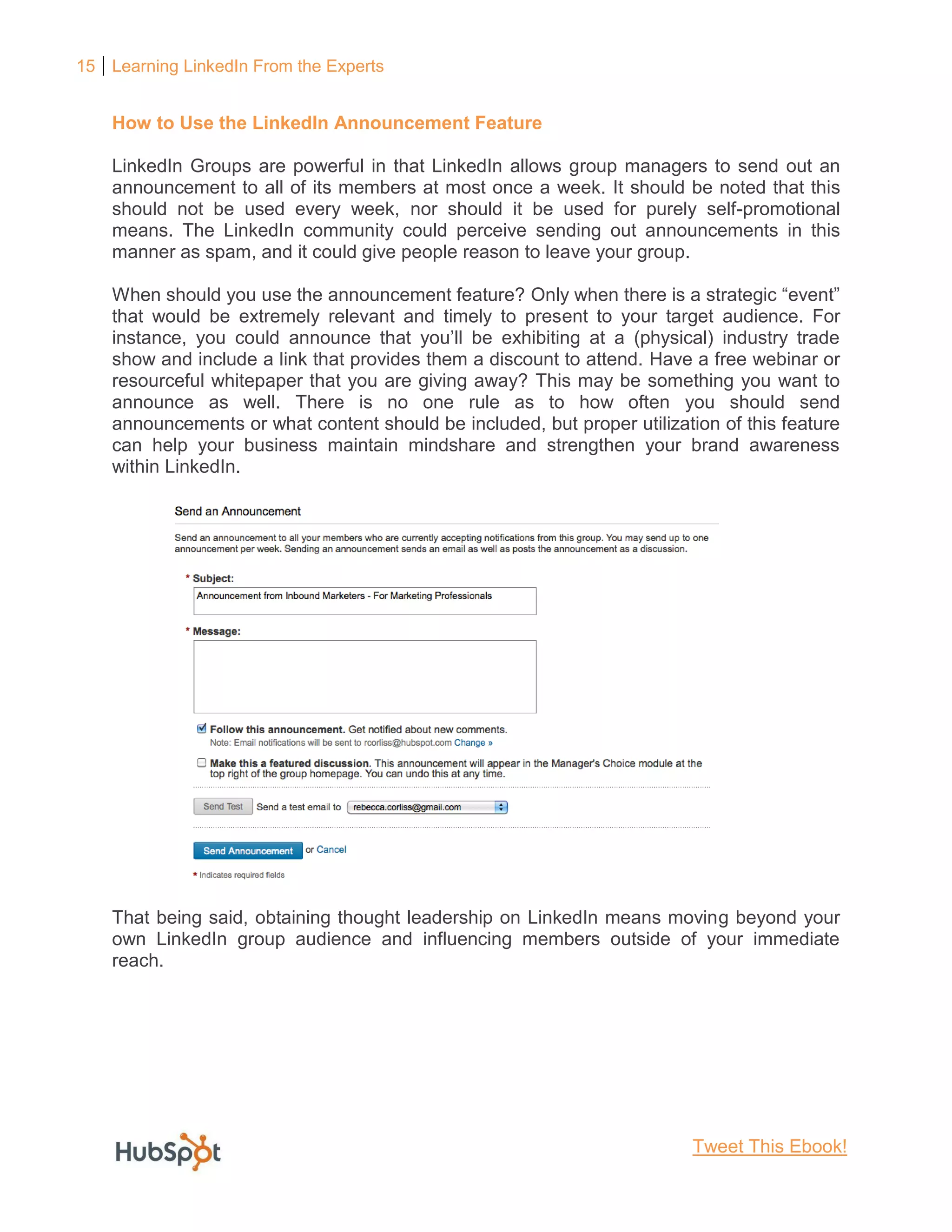 15 Learning LinkedIn From the Experts
How to Use the LinkedIn Announcement Feature
LinkedIn Groups are powerful in that LinkedIn allows group managers to send out an
announcement to all of its members at most once a week. It should be noted that this
should not be used every week, nor should it be used for purely self-promotional
means. The LinkedIn community could perceive sending out announcements in this
manner as spam, and it could give people reason to leave your group.
When should you use the announcement feature? Only when there is a strategic “event”
that would be extremely relevant and timely to present to your target audience. For
instance, you could announce that you’ll be exhibiting at a (physical) industry trade
show and include a link that provides them a discount to attend. Have a free webinar or
resourceful whitepaper that you are giving away? This may be something you want to
announce as well. There is no one rule as to how often you should send
announcements or what content should be included, but proper utilization of this feature
can help your business maintain mindshare and strengthen your brand awareness
within LinkedIn.
That being said, obtaining thought leadership on LinkedIn means moving beyond your
own LinkedIn group audience and influencing members outside of your immediate
reach.
Tweet This Ebook!
 