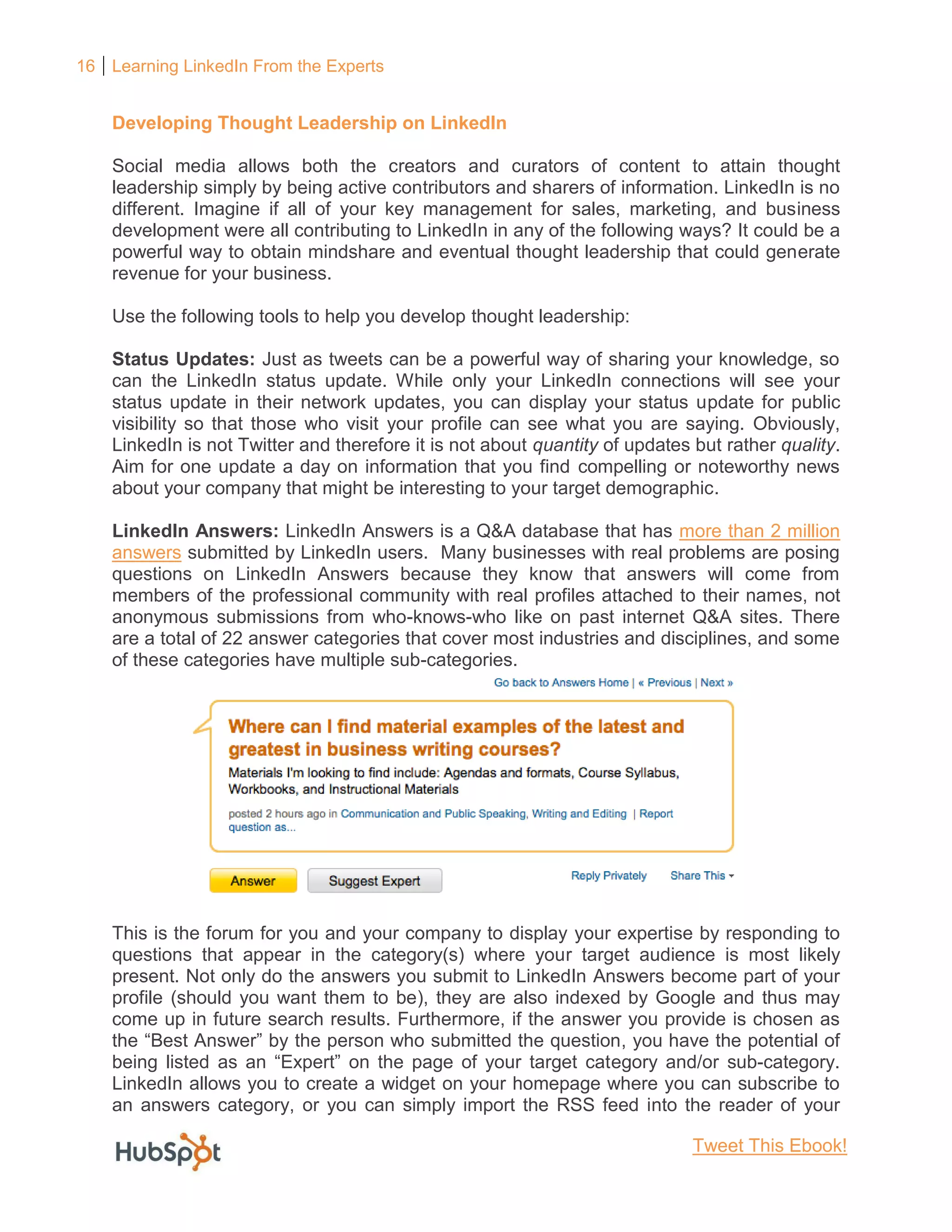 16 Learning LinkedIn From the Experts
Developing Thought Leadership on LinkedIn
Social media allows both the creators and curators of content to attain thought
leadership simply by being active contributors and sharers of information. LinkedIn is no
different. Imagine if all of your key management for sales, marketing, and business
development were all contributing to LinkedIn in any of the following ways? It could be a
powerful way to obtain mindshare and eventual thought leadership that could generate
revenue for your business.
Use the following tools to help you develop thought leadership:
Status Updates: Just as tweets can be a powerful way of sharing your knowledge, so
can the LinkedIn status update. While only your LinkedIn connections will see your
status update in their network updates, you can display your status update for public
visibility so that those who visit your profile can see what you are saying. Obviously,
LinkedIn is not Twitter and therefore it is not about quantity of updates but rather quality.
Aim for one update a day on information that you find compelling or noteworthy news
about your company that might be interesting to your target demographic.
LinkedIn Answers: LinkedIn Answers is a Q&A database that has more than 2 million
answers submitted by LinkedIn users. Many businesses with real problems are posing
questions on LinkedIn Answers because they know that answers will come from
members of the professional community with real profiles attached to their names, not
anonymous submissions from who-knows-who like on past internet Q&A sites. There
are a total of 22 answer categories that cover most industries and disciplines, and some
of these categories have multiple sub-categories.
This is the forum for you and your company to display your expertise by responding to
questions that appear in the category(s) where your target audience is most likely
present. Not only do the answers you submit to LinkedIn Answers become part of your
profile (should you want them to be), they are also indexed by Google and thus may
come up in future search results. Furthermore, if the answer you provide is chosen as
the “Best Answer” by the person who submitted the question, you have the potential of
being listed as an “Expert” on the page of your target category and/or sub-category.
LinkedIn allows you to create a widget on your homepage where you can subscribe to
an answers category, or you can simply import the RSS feed into the reader of your
Tweet This Ebook!
 