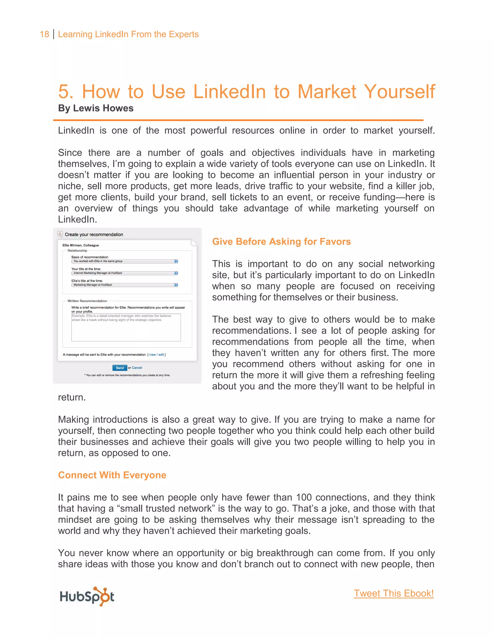 18 Learning LinkedIn From the Experts
5. How to Use LinkedIn to Market Yourself
By Lewis Howes
LinkedIn is one of the most powerful resources online in order to market yourself.
Since there are a number of goals and objectives individuals have in marketing
themselves, I’m going to explain a wide variety of tools everyone can use on LinkedIn. It
doesn’t matter if you are looking to become an influential person in your industry or
niche, sell more products, get more leads, drive traffic to your website, find a killer job,
get more clients, build your brand, sell tickets to an event, or receive funding—here is
an overview of things you should take advantage of while marketing yourself on
LinkedIn.
Give Before Asking for Favors
This is important to do on any social networking
site, but it’s particularly important to do on LinkedIn
when so many people are focused on receiving
something for themselves or their business.
The best way to give to others would be to make
recommendations. I see a lot of people asking for
recommendations from people all the time, when
they haven’t written any for others first. The more
you recommend others without asking for one in
return the more it will give them a refreshing feeling
about you and the more they’ll want to be helpful in
return.
Making introductions is also a great way to give. If you are trying to make a name for
yourself, then connecting two people together who you think could help each other build
their businesses and achieve their goals will give you two people willing to help you in
return, as opposed to one.
Connect With Everyone
It pains me to see when people only have fewer than 100 connections, and they think
that having a “small trusted network” is the way to go. That’s a joke, and those with that
mindset are going to be asking themselves why their message isn’t spreading to the
world and why they haven’t achieved their marketing goals.
You never know where an opportunity or big breakthrough can come from. If you only
share ideas with those you know and don’t branch out to connect with new people, then
Tweet This Ebook!
 