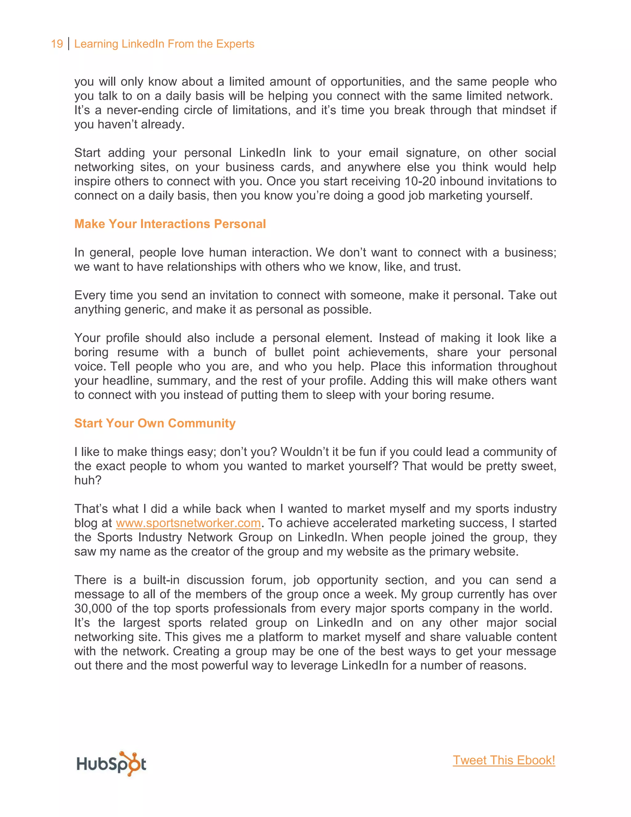 19 Learning LinkedIn From the Experts
you will only know about a limited amount of opportunities, and the same people who
you talk to on a daily basis will be helping you connect with the same limited network.
It’s a never-ending circle of limitations, and it’s time you break through that mindset if
you haven’t already.
Start adding your personal LinkedIn link to your email signature, on other social
networking sites, on your business cards, and anywhere else you think would help
inspire others to connect with you. Once you start receiving 10-20 inbound invitations to
connect on a daily basis, then you know you’re doing a good job marketing yourself.
Make Your Interactions Personal
In general, people love human interaction. We don’t want to connect with a business;
we want to have relationships with others who we know, like, and trust.
Every time you send an invitation to connect with someone, make it personal. Take out
anything generic, and make it as personal as possible.
Your profile should also include a personal element. Instead of making it look like a
boring resume with a bunch of bullet point achievements, share your personal
voice. Tell people who you are, and who you help. Place this information throughout
your headline, summary, and the rest of your profile. Adding this will make others want
to connect with you instead of putting them to sleep with your boring resume.
Start Your Own Community
I like to make things easy; don’t you? Wouldn’t it be fun if you could lead a community of
the exact people to whom you wanted to market yourself? That would be pretty sweet,
huh?
That’s what I did a while back when I wanted to market myself and my sports industry
blog at www.sportsnetworker.com. To achieve accelerated marketing success, I started
the Sports Industry Network Group on LinkedIn. When people joined the group, they
saw my name as the creator of the group and my website as the primary website.
There is a built-in discussion forum, job opportunity section, and you can send a
message to all of the members of the group once a week. My group currently has over
30,000 of the top sports professionals from every major sports company in the world.
It’s the largest sports related group on LinkedIn and on any other major social
networking site. This gives me a platform to market myself and share valuable content
with the network. Creating a group may be one of the best ways to get your message
out there and the most powerful way to leverage LinkedIn for a number of reasons.
Tweet This Ebook!
 