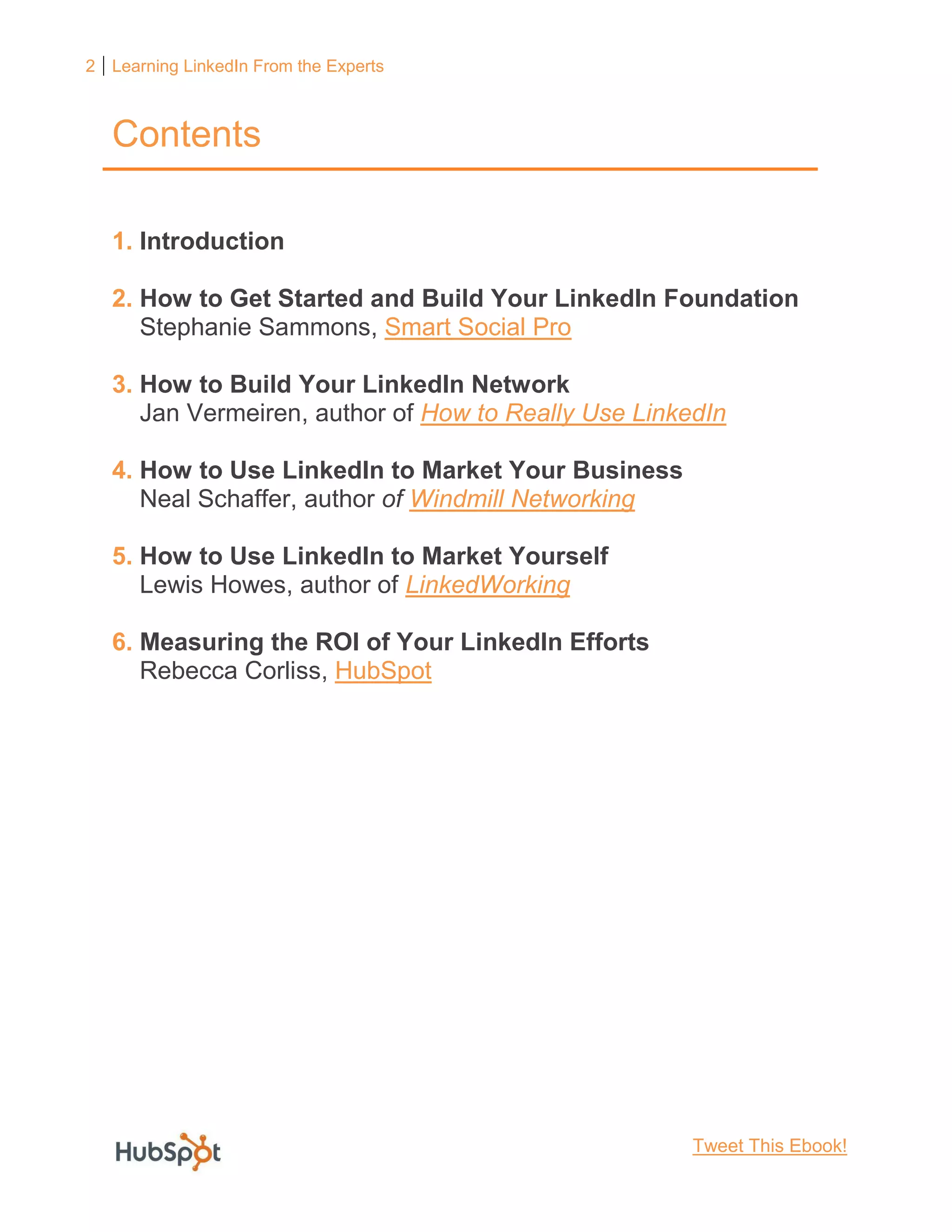 2 Learning LinkedIn From the Experts
Contents
1. Introduction
2. How to Get Started and Build Your LinkedIn Foundation
Stephanie Sammons, Smart Social Pro
3. How to Build Your LinkedIn Network
Jan Vermeiren, author of How to Really Use LinkedIn
4. How to Use LinkedIn to Market Your Business
Neal Schaffer, author of Windmill Networking
5. How to Use LinkedIn to Market Yourself
Lewis Howes, author of LinkedWorking
6. Measuring the ROI of Your LinkedIn Efforts
Rebecca Corliss, HubSpot
Tweet This Ebook!
 