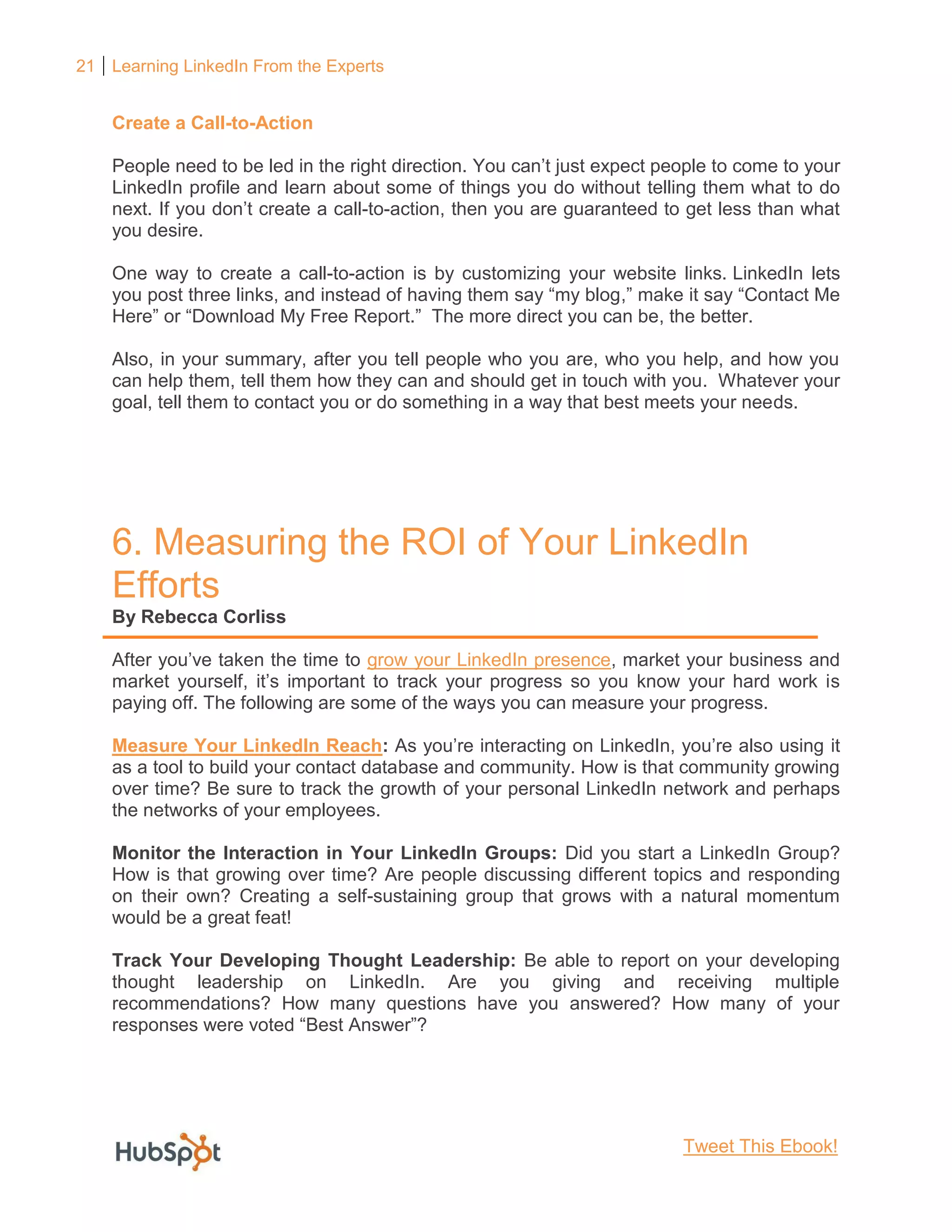 21 Learning LinkedIn From the Experts
Create a Call-to-Action
People need to be led in the right direction. You can’t just expect people to come to your
LinkedIn profile and learn about some of things you do without telling them what to do
next. If you don’t create a call-to-action, then you are guaranteed to get less than what
you desire.
One way to create a call-to-action is by customizing your website links. LinkedIn lets
you post three links, and instead of having them say “my blog,” make it say “Contact Me
Here” or “Download My Free Report.” The more direct you can be, the better.
Also, in your summary, after you tell people who you are, who you help, and how you
can help them, tell them how they can and should get in touch with you. Whatever your
goal, tell them to contact you or do something in a way that best meets your needs.
6. Measuring the ROI of Your LinkedIn
Efforts
By Rebecca Corliss
After you’ve taken the time to grow your LinkedIn presence, market your business and
market yourself, it’s important to track your progress so you know your hard work is
paying off. The following are some of the ways you can measure your progress.
Measure Your LinkedIn Reach: As you’re interacting on LinkedIn, you’re also using it
as a tool to build your contact database and community. How is that community growing
over time? Be sure to track the growth of your personal LinkedIn network and perhaps
the networks of your employees.
Monitor the Interaction in Your LinkedIn Groups: Did you start a LinkedIn Group?
How is that growing over time? Are people discussing different topics and responding
on their own? Creating a self-sustaining group that grows with a natural momentum
would be a great feat!
Track Your Developing Thought Leadership: Be able to report on your developing
thought leadership on LinkedIn. Are you giving and receiving multiple
recommendations? How many questions have you answered? How many of your
responses were voted “Best Answer”?
Tweet This Ebook!
 