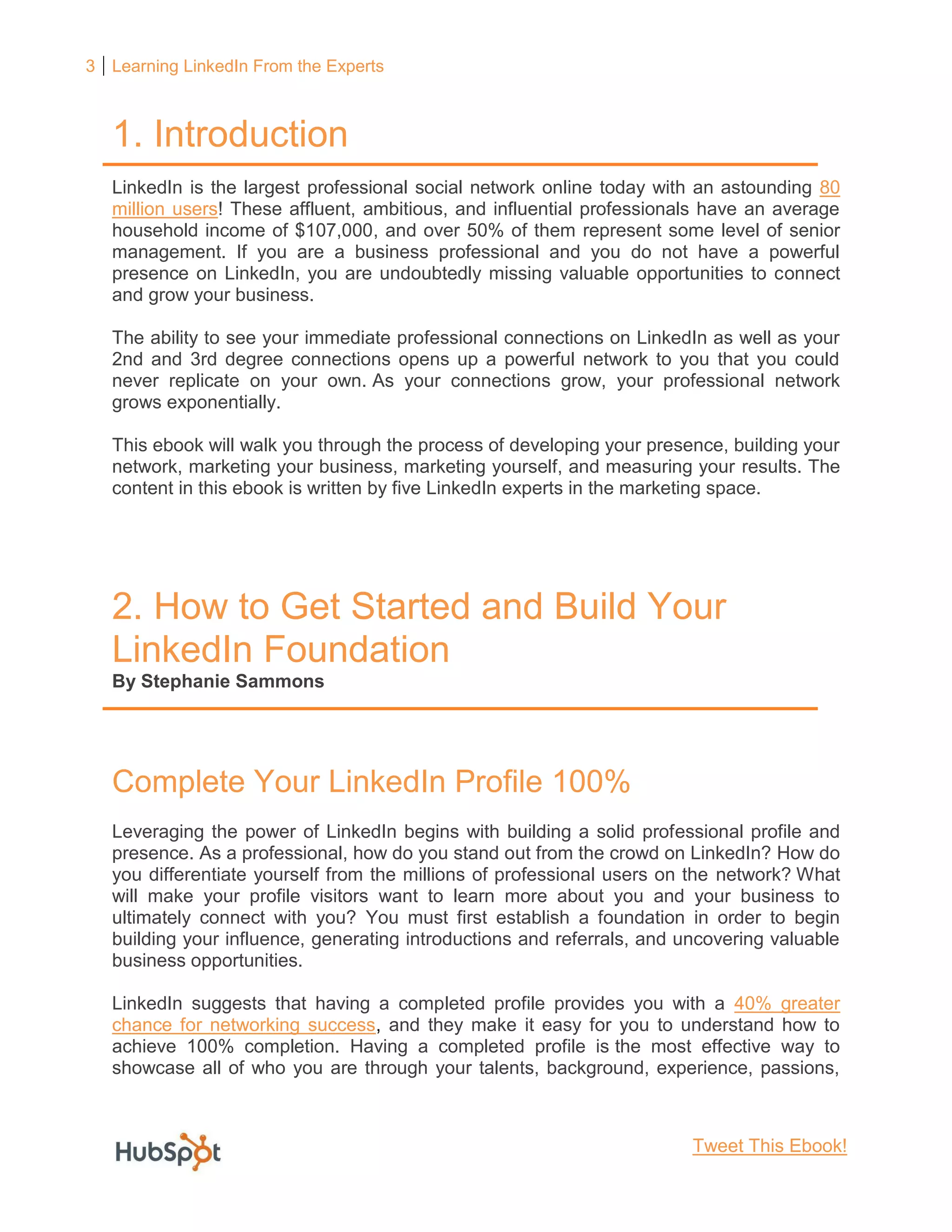 3 Learning LinkedIn From the Experts
1. Introduction
LinkedIn is the largest professional social network online today with an astounding 80
million users! These affluent, ambitious, and influential professionals have an average
household income of $107,000, and over 50% of them represent some level of senior
management. If you are a business professional and you do not have a powerful
presence on LinkedIn, you are undoubtedly missing valuable opportunities to connect
and grow your business.
The ability to see your immediate professional connections on LinkedIn as well as your
2nd and 3rd degree connections opens up a powerful network to you that you could
never replicate on your own. As your connections grow, your professional network
grows exponentially.
This ebook will walk you through the process of developing your presence, building your
network, marketing your business, marketing yourself, and measuring your results. The
content in this ebook is written by five LinkedIn experts in the marketing space.
2. How to Get Started and Build Your
LinkedIn Foundation
By Stephanie Sammons
Complete Your LinkedIn Profile 100%
Leveraging the power of LinkedIn begins with building a solid professional profile and
presence. As a professional, how do you stand out from the crowd on LinkedIn? How do
you differentiate yourself from the millions of professional users on the network? What
will make your profile visitors want to learn more about you and your business to
ultimately connect with you? You must first establish a foundation in order to begin
building your influence, generating introductions and referrals, and uncovering valuable
business opportunities.
LinkedIn suggests that having a completed profile provides you with a 40% greater
chance for networking success, and they make it easy for you to understand how to
achieve 100% completion. Having a completed profile is the most effective way to
showcase all of who you are through your talents, background, experience, passions,
Tweet This Ebook!
 