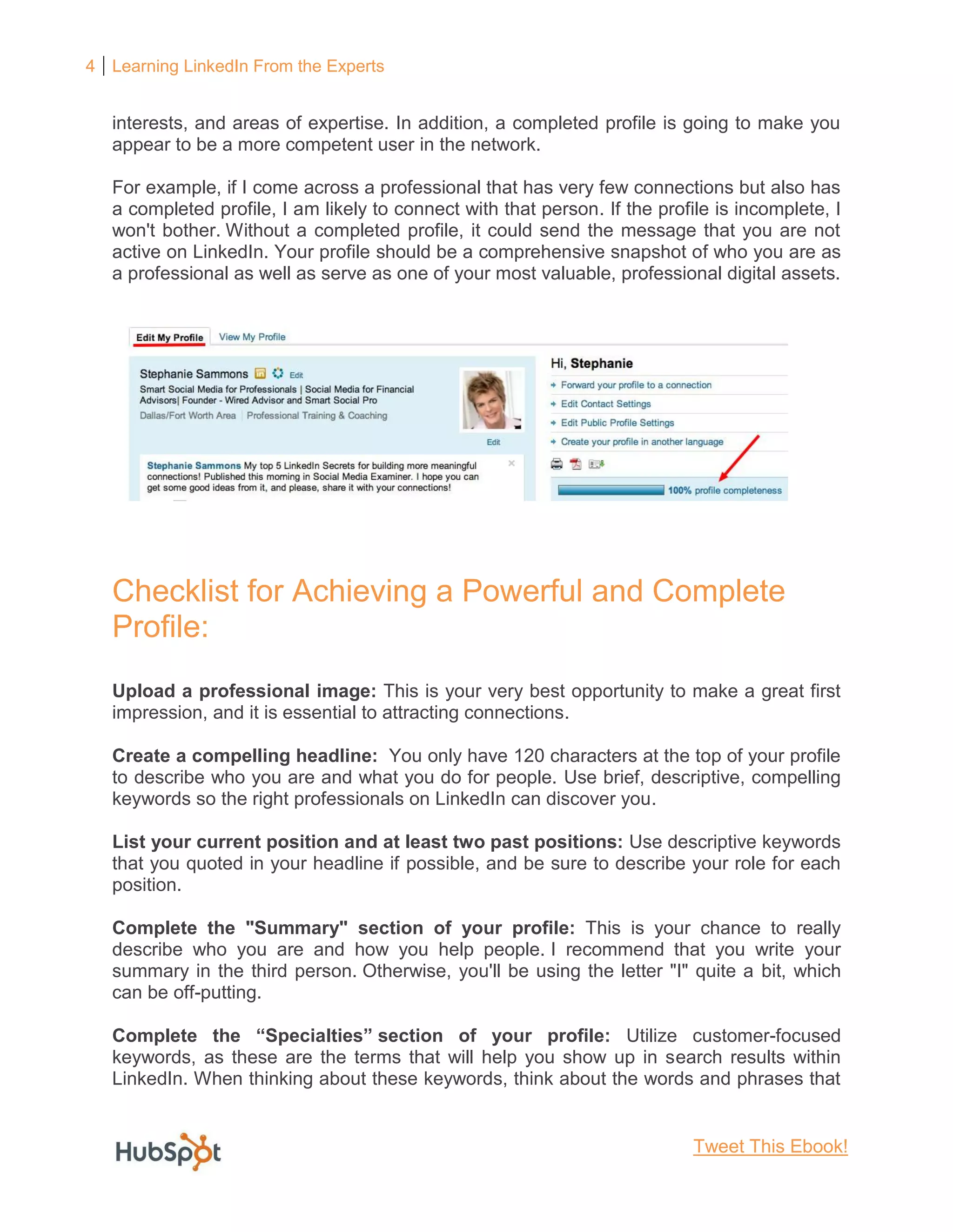 4 Learning LinkedIn From the Experts
interests, and areas of expertise. In addition, a completed profile is going to make you
appear to be a more competent user in the network.
For example, if I come across a professional that has very few connections but also has
a completed profile, I am likely to connect with that person. If the profile is incomplete, I
won't bother. Without a completed profile, it could send the message that you are not
active on LinkedIn. Your profile should be a comprehensive snapshot of who you are as
a professional as well as serve as one of your most valuable, professional digital assets.
Checklist for Achieving a Powerful and Complete
Profile:
Upload a professional image: This is your very best opportunity to make a great first
impression, and it is essential to attracting connections.
Create a compelling headline: You only have 120 characters at the top of your profile
to describe who you are and what you do for people. Use brief, descriptive, compelling
keywords so the right professionals on LinkedIn can discover you.
List your current position and at least two past positions: Use descriptive keywords
that you quoted in your headline if possible, and be sure to describe your role for each
position.
Complete the "Summary" section of your profile: This is your chance to really
describe who you are and how you help people. I recommend that you write your
summary in the third person. Otherwise, you'll be using the letter "I" quite a bit, which
can be off-putting.
Complete the “Specialties” section of your profile: Utilize customer-focused
keywords, as these are the terms that will help you show up in search results within
LinkedIn. When thinking about these keywords, think about the words and phrases that
Tweet This Ebook!
 