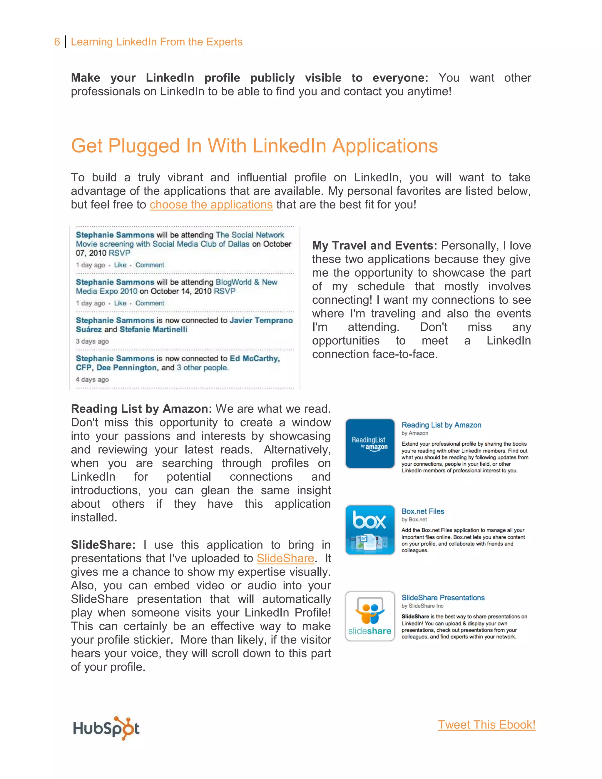 6 Learning LinkedIn From the Experts
Make your LinkedIn profile publicly visible to everyone: You want other
professionals on LinkedIn to be able to find you and contact you anytime!
Get Plugged In With LinkedIn Applications
To build a truly vibrant and influential profile on LinkedIn, you will want to take
advantage of the applications that are available. My personal favorites are listed below,
but feel free to choose the applications that are the best fit for you!
My Travel and Events: Personally, I love
these two applications because they give
me the opportunity to showcase the part
of my schedule that mostly involves
connecting! I want my connections to see
where I'm traveling and also the events
I'm attending. Don't miss any
opportunities to meet a LinkedIn
connection face-to-face.
Reading List by Amazon: We are what we read.
Don't miss this opportunity to create a window
into your passions and interests by showcasing
and reviewing your latest reads. Alternatively,
when you are searching through profiles on
LinkedIn for potential connections and
introductions, you can glean the same insight
about others if they have this application
installed.
SlideShare: I use this application to bring in
presentations that I've uploaded to SlideShare. It
gives me a chance to show my expertise visually.
Also, you can embed video or audio into your
SlideShare presentation that will automatically
play when someone visits your LinkedIn Profile!
This can certainly be an effective way to make
your profile stickier. More than likely, if the visitor
hears your voice, they will scroll down to this part
of your profile.
Tweet This Ebook!
 