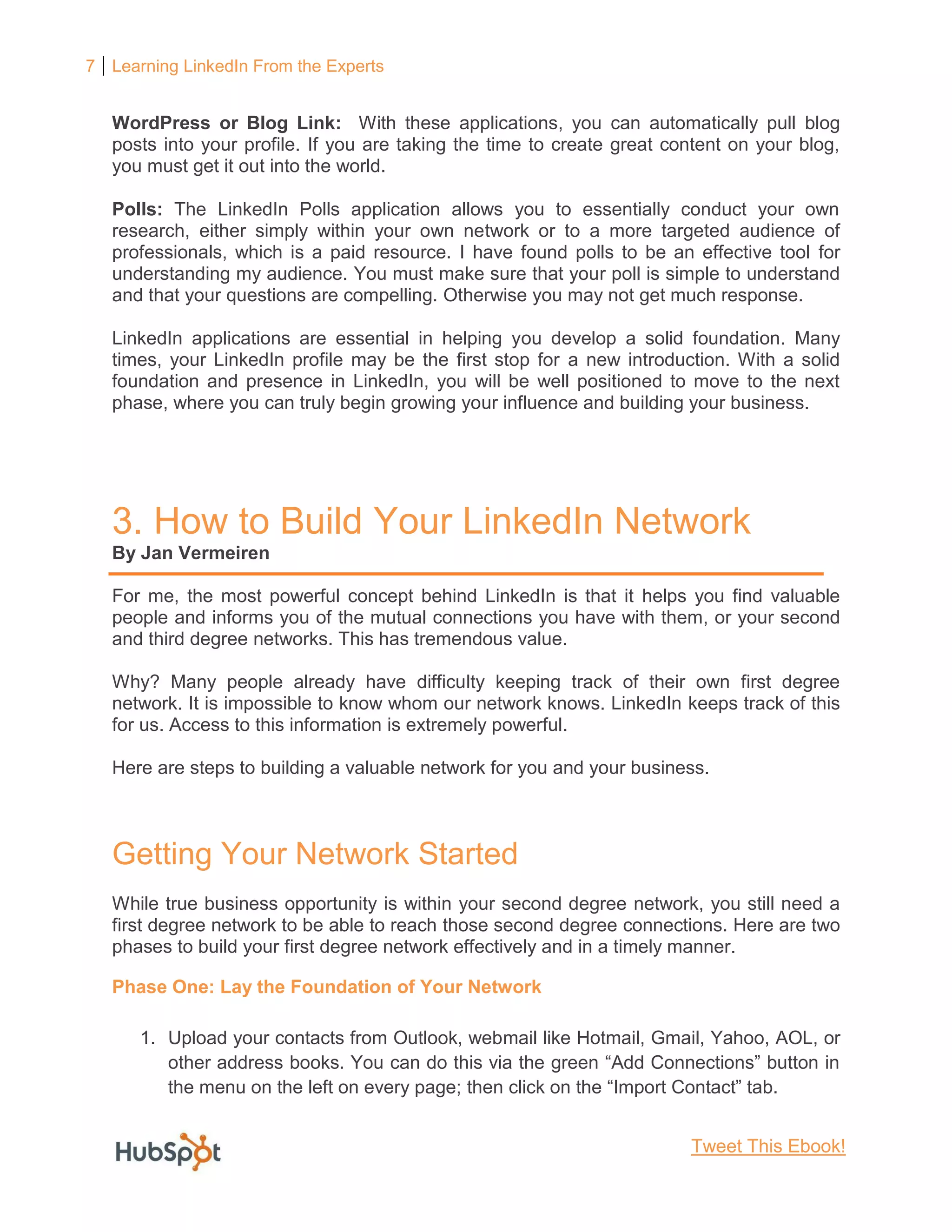 7 Learning LinkedIn From the Experts
WordPress or Blog Link: With these applications, you can automatically pull blog
posts into your profile. If you are taking the time to create great content on your blog,
you must get it out into the world.
Polls: The LinkedIn Polls application allows you to essentially conduct your own
research, either simply within your own network or to a more targeted audience of
professionals, which is a paid resource. I have found polls to be an effective tool for
understanding my audience. You must make sure that your poll is simple to understand
and that your questions are compelling. Otherwise you may not get much response.
LinkedIn applications are essential in helping you develop a solid foundation. Many
times, your LinkedIn profile may be the first stop for a new introduction. With a solid
foundation and presence in LinkedIn, you will be well positioned to move to the next
phase, where you can truly begin growing your influence and building your business.
3. How to Build Your LinkedIn Network
By Jan Vermeiren
For me, the most powerful concept behind LinkedIn is that it helps you find valuable
people and informs you of the mutual connections you have with them, or your second
and third degree networks. This has tremendous value.
Why? Many people already have difficulty keeping track of their own first degree
network. It is impossible to know whom our network knows. LinkedIn keeps track of this
for us. Access to this information is extremely powerful.
Here are steps to building a valuable network for you and your business.
Getting Your Network Started
While true business opportunity is within your second degree network, you still need a
first degree network to be able to reach those second degree connections. Here are two
phases to build your first degree network effectively and in a timely manner.
Phase One: Lay the Foundation of Your Network
1. Upload your contacts from Outlook, webmail like Hotmail, Gmail, Yahoo, AOL, or
other address books. You can do this via the green “Add Connections” button in
the menu on the left on every page; then click on the “Import Contact” tab.
Tweet This Ebook!
 