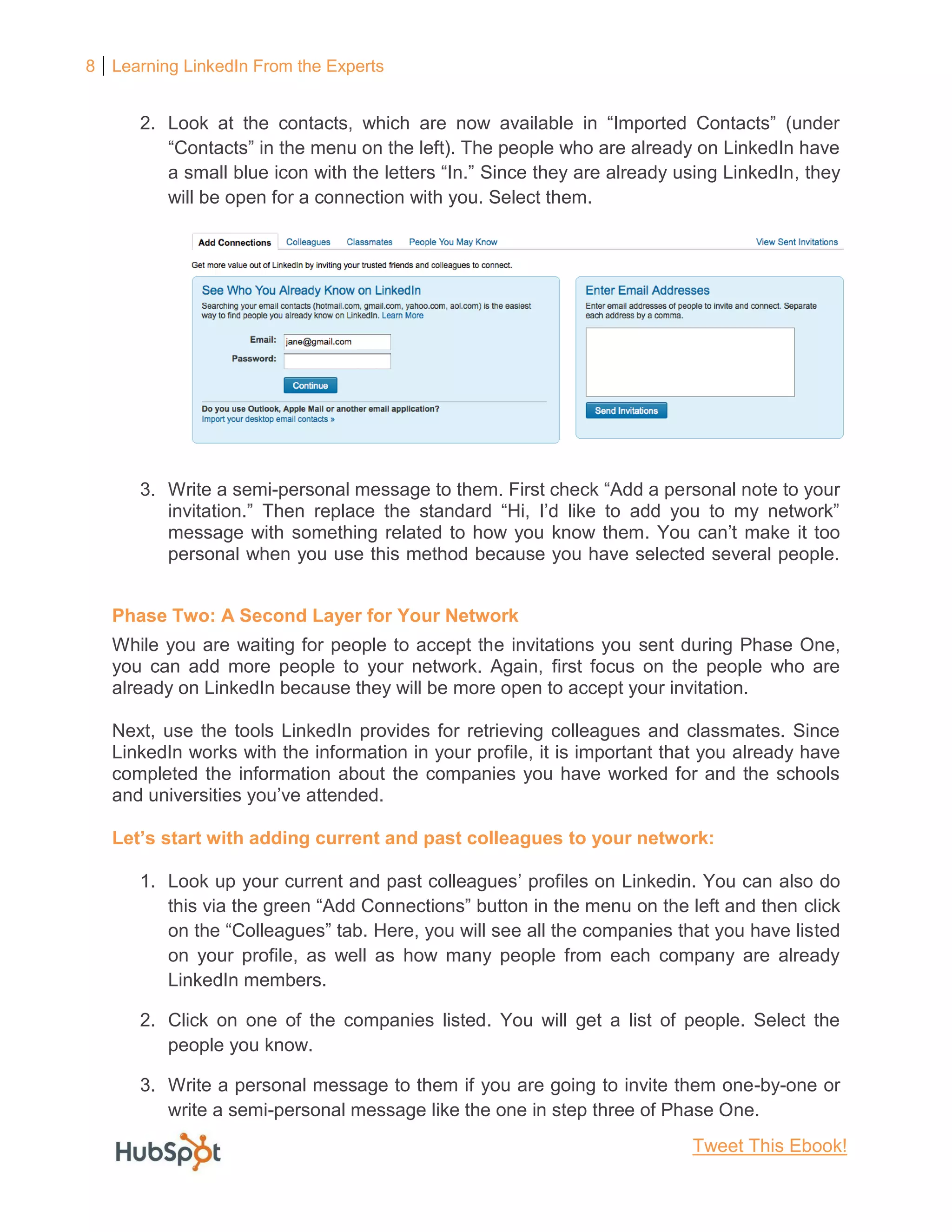 8 Learning LinkedIn From the Experts
2. Look at the contacts, which are now available in “Imported Contacts” (under
“Contacts” in the menu on the left). The people who are already on LinkedIn have
a small blue icon with the letters “In.” Since they are already using LinkedIn, they
will be open for a connection with you. Select them.
3. Write a semi-personal message to them. First check “Add a personal note to your
invitation.” Then replace the standard “Hi, I’d like to add you to my network”
message with something related to how you know them. You can’t make it too
personal when you use this method because you have selected several people.
Phase Two: A Second Layer for Your Network
While you are waiting for people to accept the invitations you sent during Phase One,
you can add more people to your network. Again, first focus on the people who are
already on LinkedIn because they will be more open to accept your invitation.
Next, use the tools LinkedIn provides for retrieving colleagues and classmates. Since
LinkedIn works with the information in your profile, it is important that you already have
completed the information about the companies you have worked for and the schools
and universities you’ve attended.
Let’s start with adding current and past colleagues to your network:
1. Look up your current and past colleagues’ profiles on Linkedin. You can also do
this via the green “Add Connections” button in the menu on the left and then click
on the “Colleagues” tab. Here, you will see all the companies that you have listed
on your profile, as well as how many people from each company are already
LinkedIn members.
2. Click on one of the companies listed. You will get a list of people. Select the
people you know.
3. Write a personal message to them if you are going to invite them one-by-one or
write a semi-personal message like the one in step three of Phase One.
Tweet This Ebook!
 