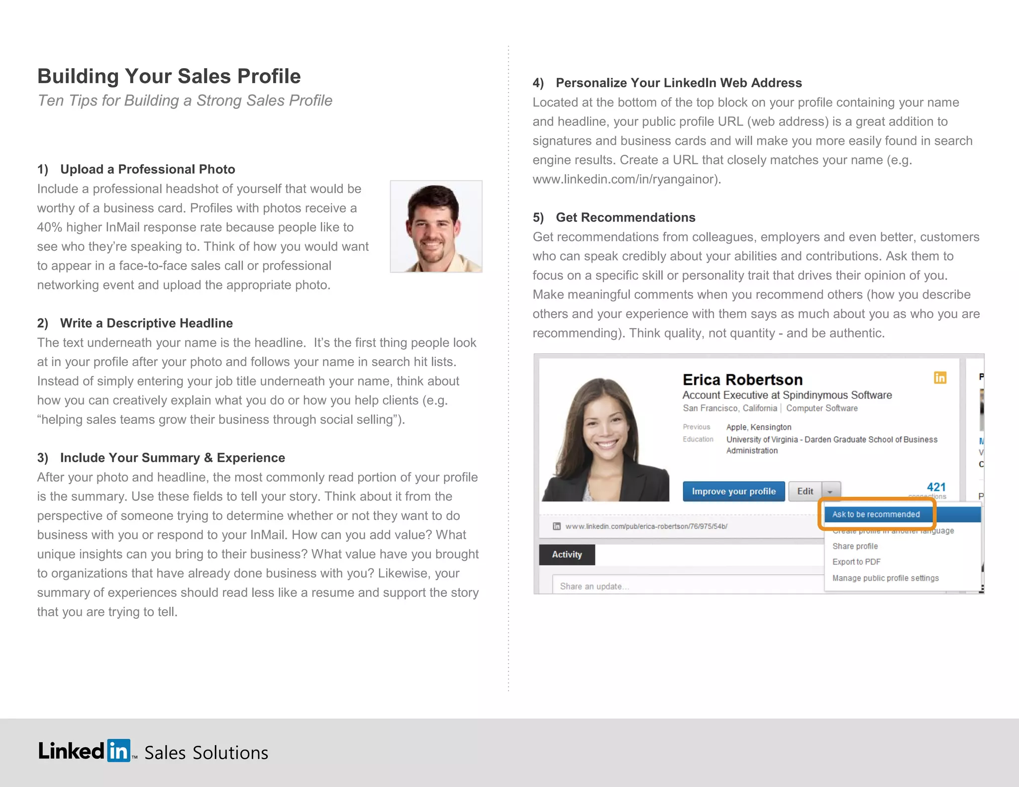 Sales Solutions
Building Your Sales Profile
Ten Tips for Building a Strong Sales Profile
1) Upload a Professional Photo
Include a professional headshot of yourself that would be
worthy of a business card. Profiles with photos receive a
40% higher InMail response rate because people like to
see who they’re speaking to. Think of how you would want
to appear in a face-to-face sales call or professional
networking event and upload the appropriate photo.
2) Write a Descriptive Headline
The text underneath your name is the headline. It’s the first thing people look
at in your profile after your photo and follows your name in search hit lists.
Instead of simply entering your job title underneath your name, think about
how you can creatively explain what you do or how you help clients (e.g.
“helping sales teams grow their business through social selling”).
3) Include Your Summary & Experience
After your photo and headline, the most commonly read portion of your profile
is the summary. Use these fields to tell your story. Think about it from the
perspective of someone trying to determine whether or not they want to do
business with you or respond to your InMail. How can you add value? What
unique insights can you bring to their business? What value have you brought
to organizations that have already done business with you? Likewise, your
summary of experiences should read less like a resume and support the story
that you are trying to tell.
4) Personalize Your LinkedIn Web Address
Located at the bottom of the top block on your profile containing your name
and headline, your public profile URL (web address) is a great addition to
signatures and business cards and will make you more easily found in search
engine results. Create a URL that closely matches your name (e.g.
).www.linkedin.com/in/ryangainor
5) Get Recommendations
Get recommendations from colleagues, employers and even better, customers
who can speak credibly about your abilities and contributions. Ask them to
focus on a specific skill or personality trait that drives their opinion of you.
Make meaningful comments when you recommend others (how you describe
others and your experience with them says as much about you as who you are
recommending). Think quality, not quantity - and be authentic.
 